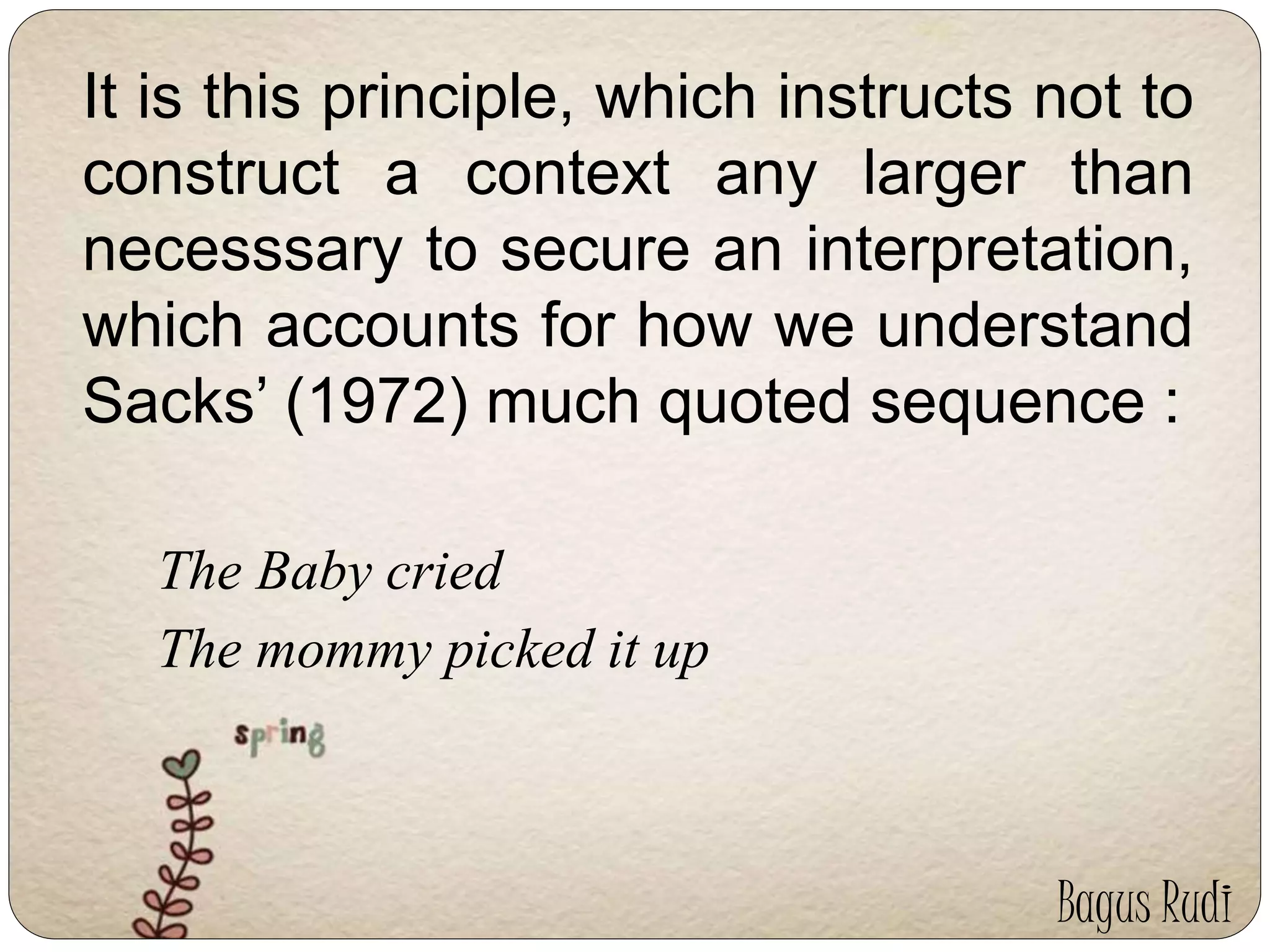 It is this principle, which instructs not to 
construct a context any larger than 
necesssary to secure an interpretation, 
which accounts for how we understand 
Sacks’ (1972) much quoted sequence : 
The Baby cried 
The mommy picked it up 
Bagus Rudi 
 