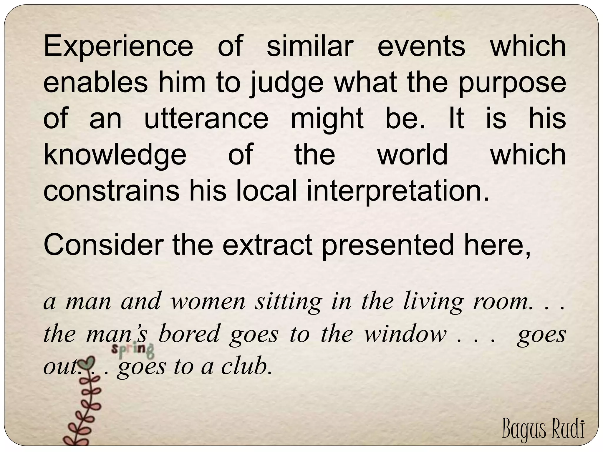 Experience of similar events which 
enables him to judge what the purpose 
of an utterance might be. It is his 
knowledge of the world which 
constrains his local interpretation. 
Consider the extract presented here, 
a man and women sitting in the living room. . . 
the man’s bored goes to the window . . . goes 
out. . . goes to a club. 
Bagus Rudi 
 