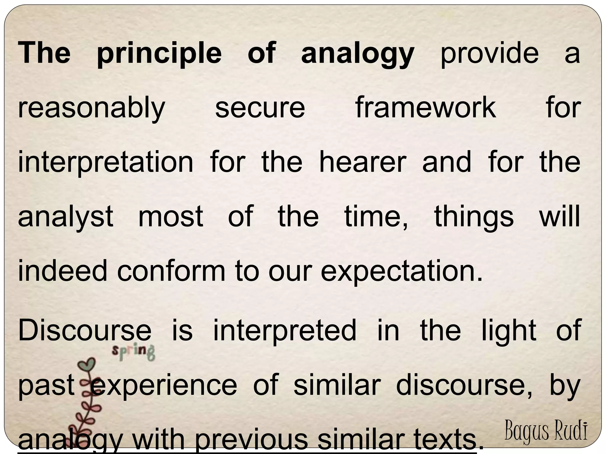The principle of analogy provide a 
reasonably secure framework for 
interpretation for the hearer and for the 
analyst most of the time, things will 
indeed conform to our expectation. 
Discourse is interpreted in the light of 
past experience of similar discourse, by 
analogy with previous similar texts. Bagus Rudi 
 