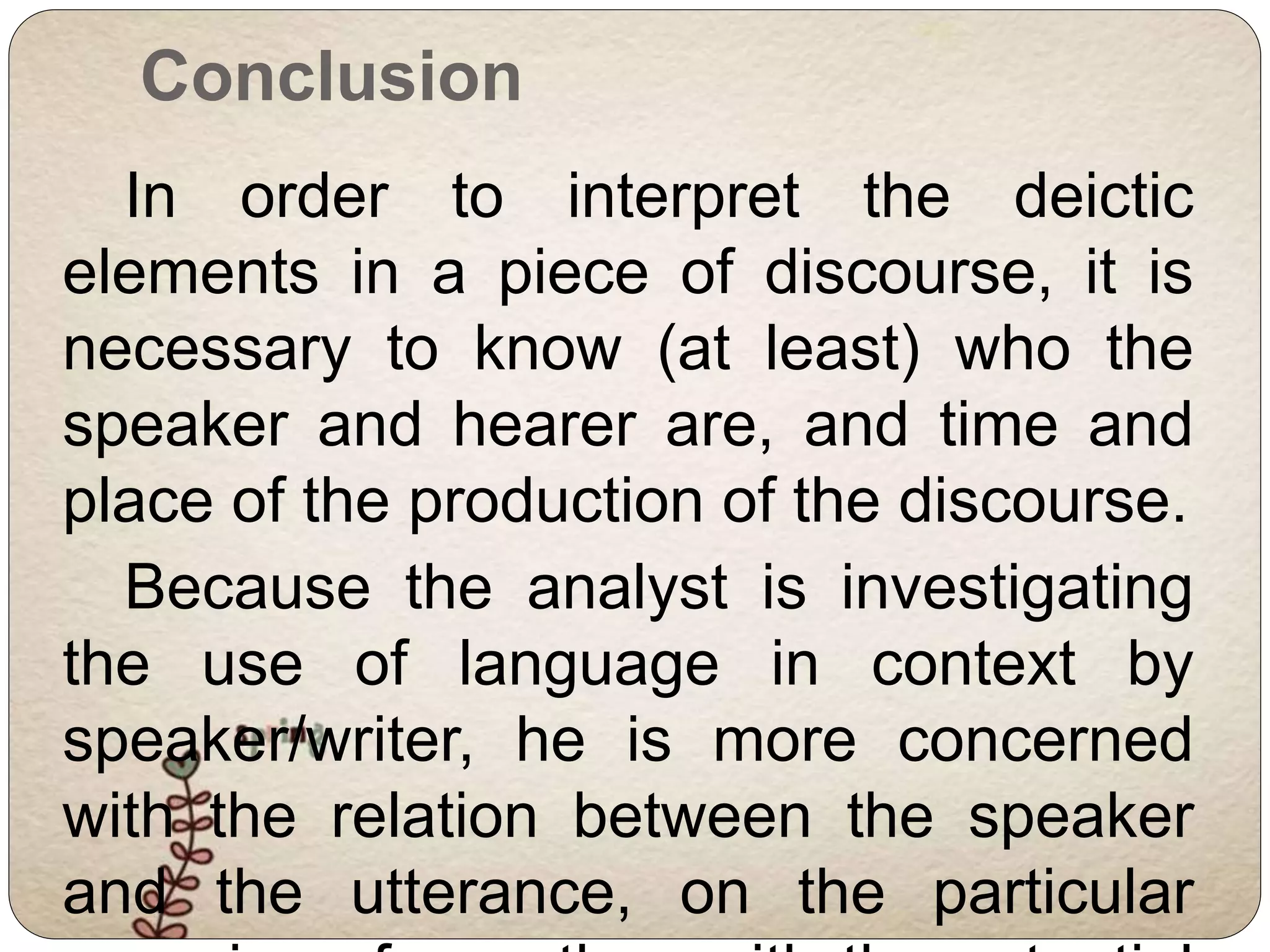 Conclusion 
In order to interpret the deictic 
elements in a piece of discourse, it is 
necessary to know (at least) who the 
speaker and hearer are, and time and 
place of the production of the discourse. 
Because the analyst is investigating 
the use of language in context by 
speaker/writer, he is more concerned 
with the relation between the speaker 
and the utterance, on the particular 
occasion of use, than with the potential 
 