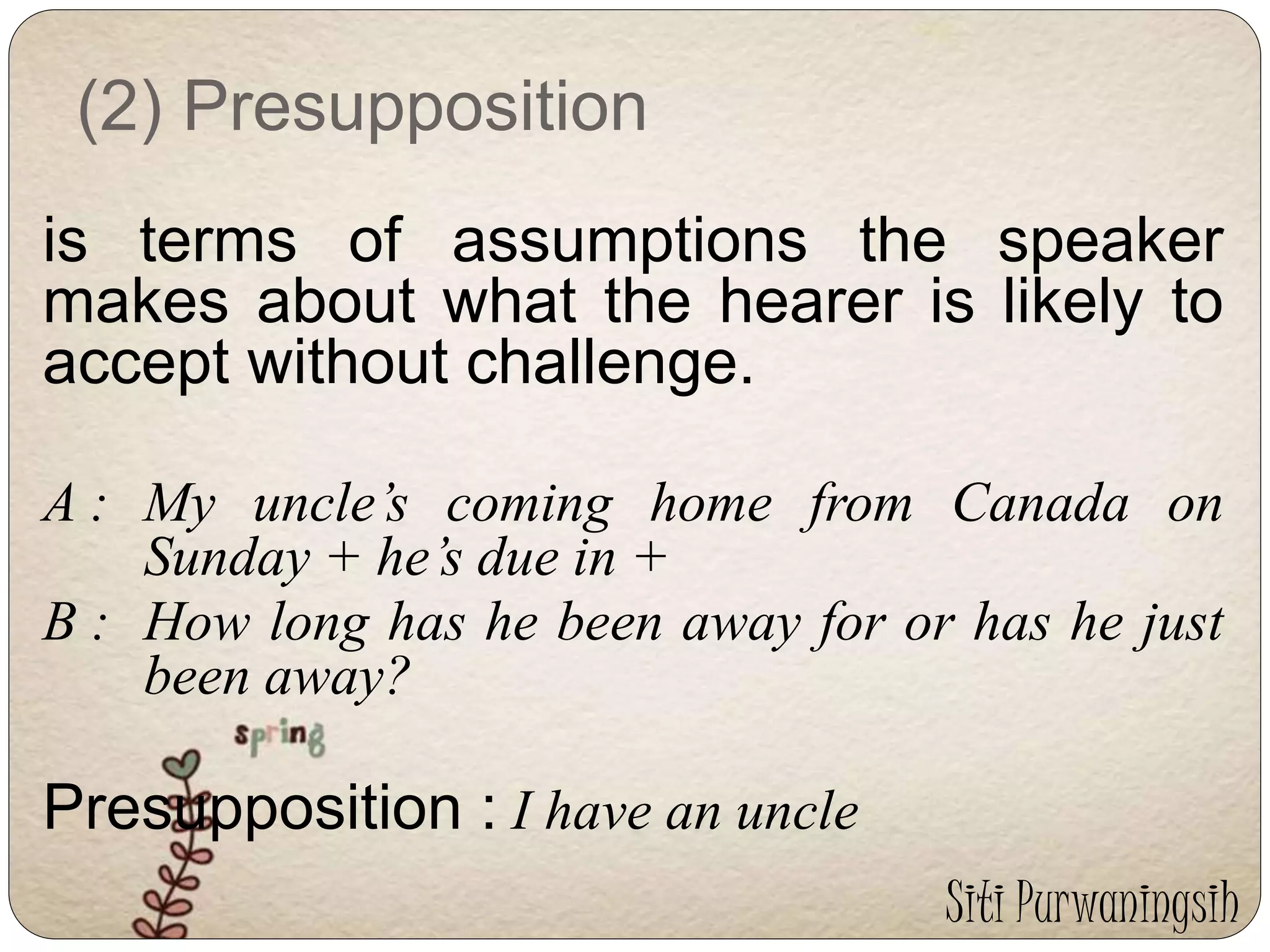 (2) Presupposition 
is terms of assumptions the speaker 
makes about what the hearer is likely to 
accept without challenge. 
A : My uncle’s coming home from Canada on 
Sunday + he’s due in + 
B : How long has he been away for or has he just 
been away? 
Presupposition : I have an uncle 
Siti Purwaningsih 
 