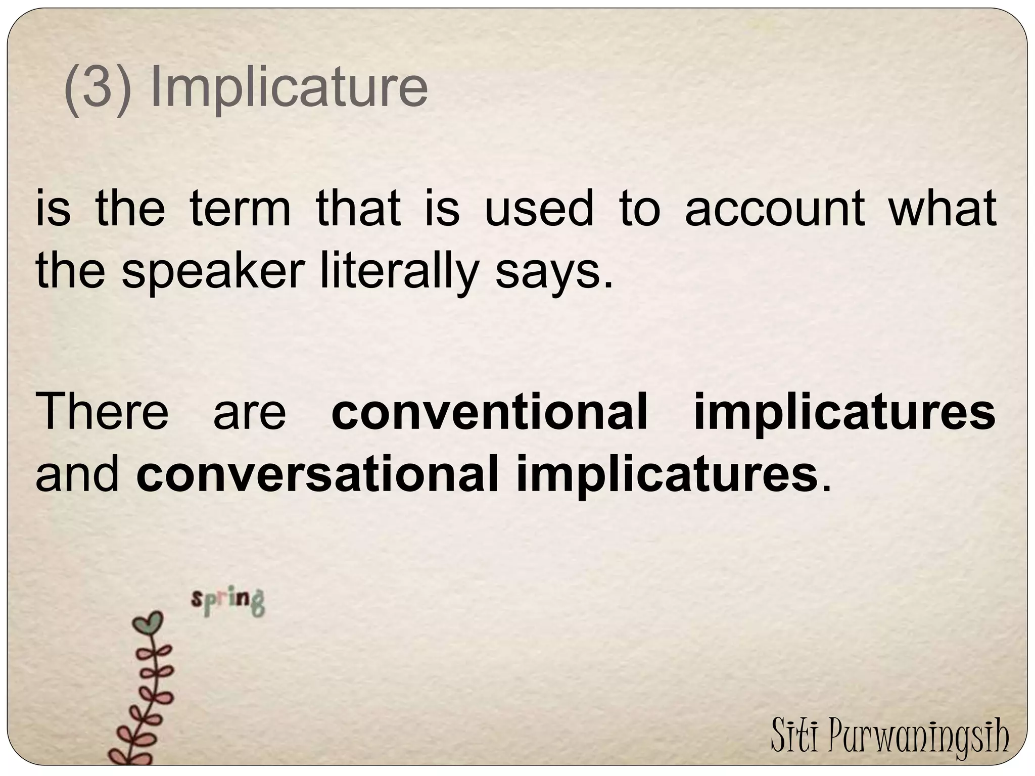 (3) Implicature 
is the term that is used to account what 
the speaker literally says. 
There are conventional implicatures 
and conversational implicatures. 
Siti Purwaningsih 
 