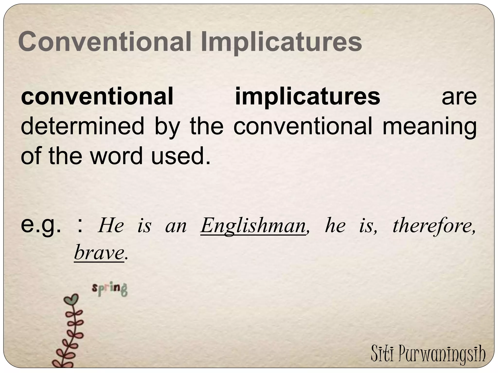 Conventional Implicatures 
conventional implicatures are 
determined by the conventional meaning 
of the word used. 
e.g. : He is an Englishman, he is, therefore, 
brave. 
Siti Purwaningsih 
 