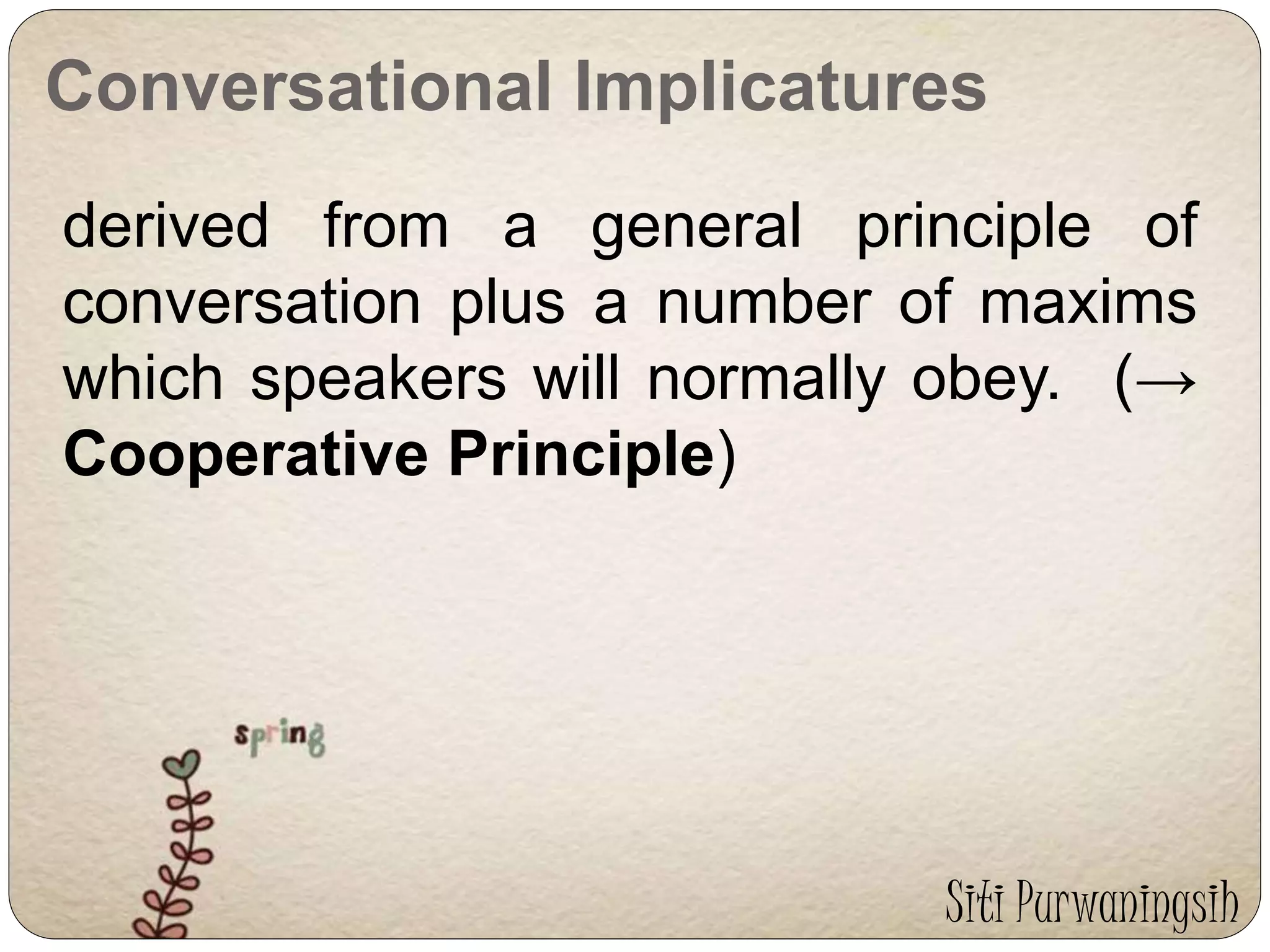 Conversational Implicatures 
derived from a general principle of 
conversation plus a number of maxims 
which speakers will normally obey. (→ 
Cooperative Principle) 
Siti Purwaningsih 
 