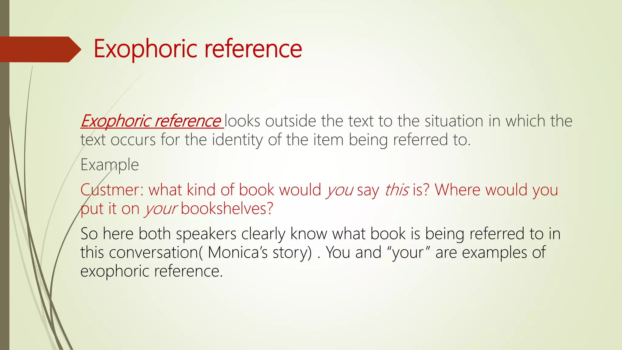 Exophoric reference
Exophoric reference looks outside the text to the situation in which the
text occurs for the identity of the item being referred to.
Example
Custmer: what kind of book would you say this is? Where would you
put it on your bookshelves?
So here both speakers clearly know what book is being referred to in
this conversation( Monica’s story) . You and “your” are examples of
exophoric reference.
 