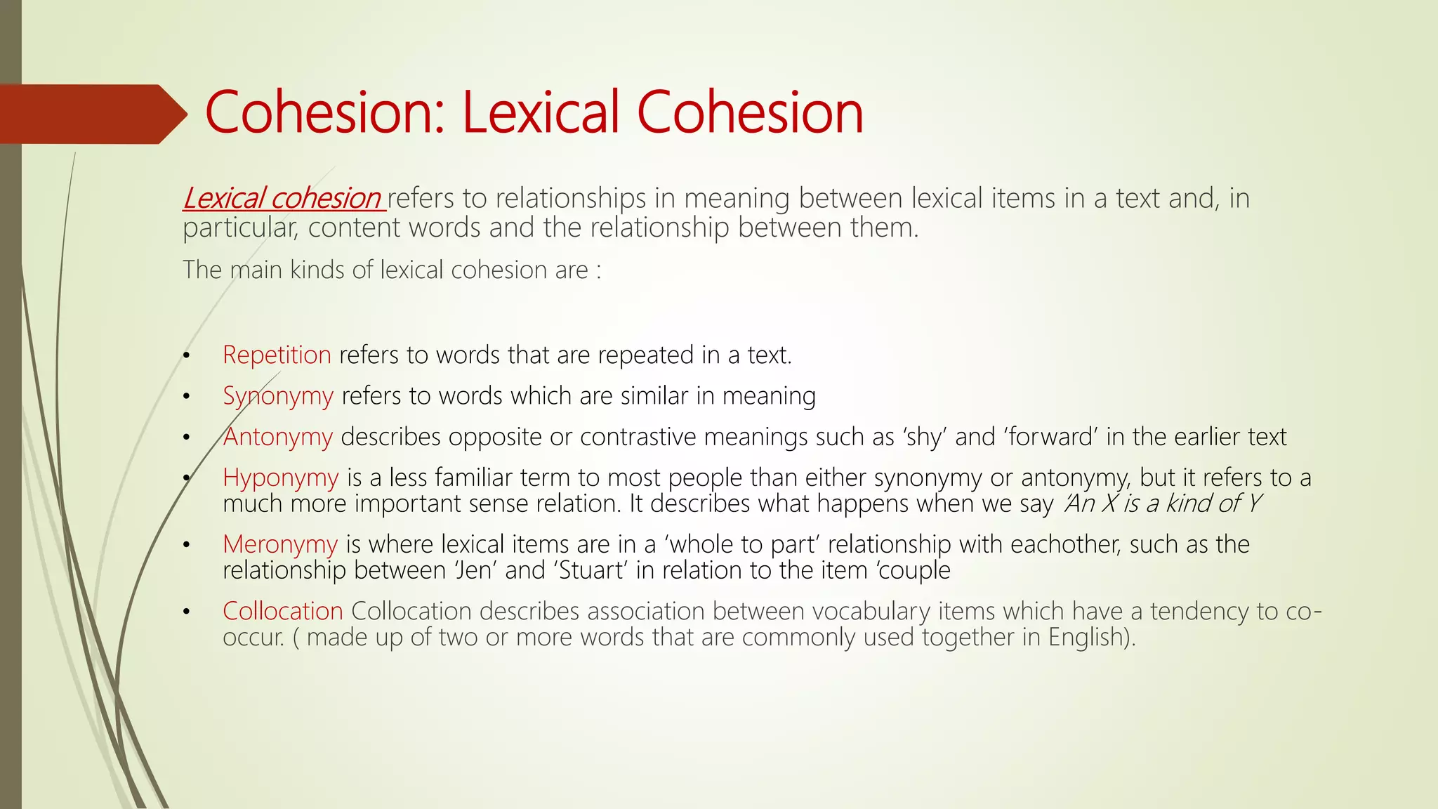 Cohesion: Lexical Cohesion
Lexical cohesion refers to relationships in meaning between lexical items in a text and, in
particular, content words and the relationship between them.
The main kinds of lexical cohesion are :
• Repetition refers to words that are repeated in a text.
• Synonymy refers to words which are similar in meaning
• Antonymy describes opposite or contrastive meanings such as ‘shy’ and ‘forward’ in the earlier text
• Hyponymy is a less familiar term to most people than either synonymy or antonymy, but it refers to a
much more important sense relation. It describes what happens when we say ‘An X is a kind of Y
• Meronymy is where lexical items are in a ‘whole to part’ relationship with eachother, such as the
relationship between ‘Jen’ and ‘Stuart’ in relation to the item ‘couple
• Collocation Collocation describes association between vocabulary items which have a tendency to co-
occur. ( made up of two or more words that are commonly used together in English).
 