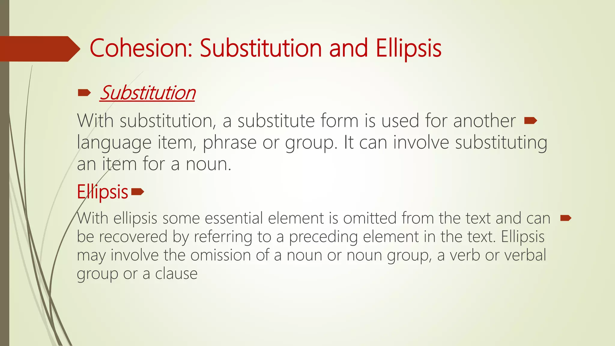 Cohesion: Substitution and Ellipsis
 Substitution
With substitution, a substitute form is used for another
language item, phrase or group. It can involve substituting
an item for a noun.
Ellipsis
With ellipsis some essential element is omitted from the text and can
be recovered by referring to a preceding element in the text. Ellipsis
may involve the omission of a noun or noun group, a verb or verbal
group or a clause
 