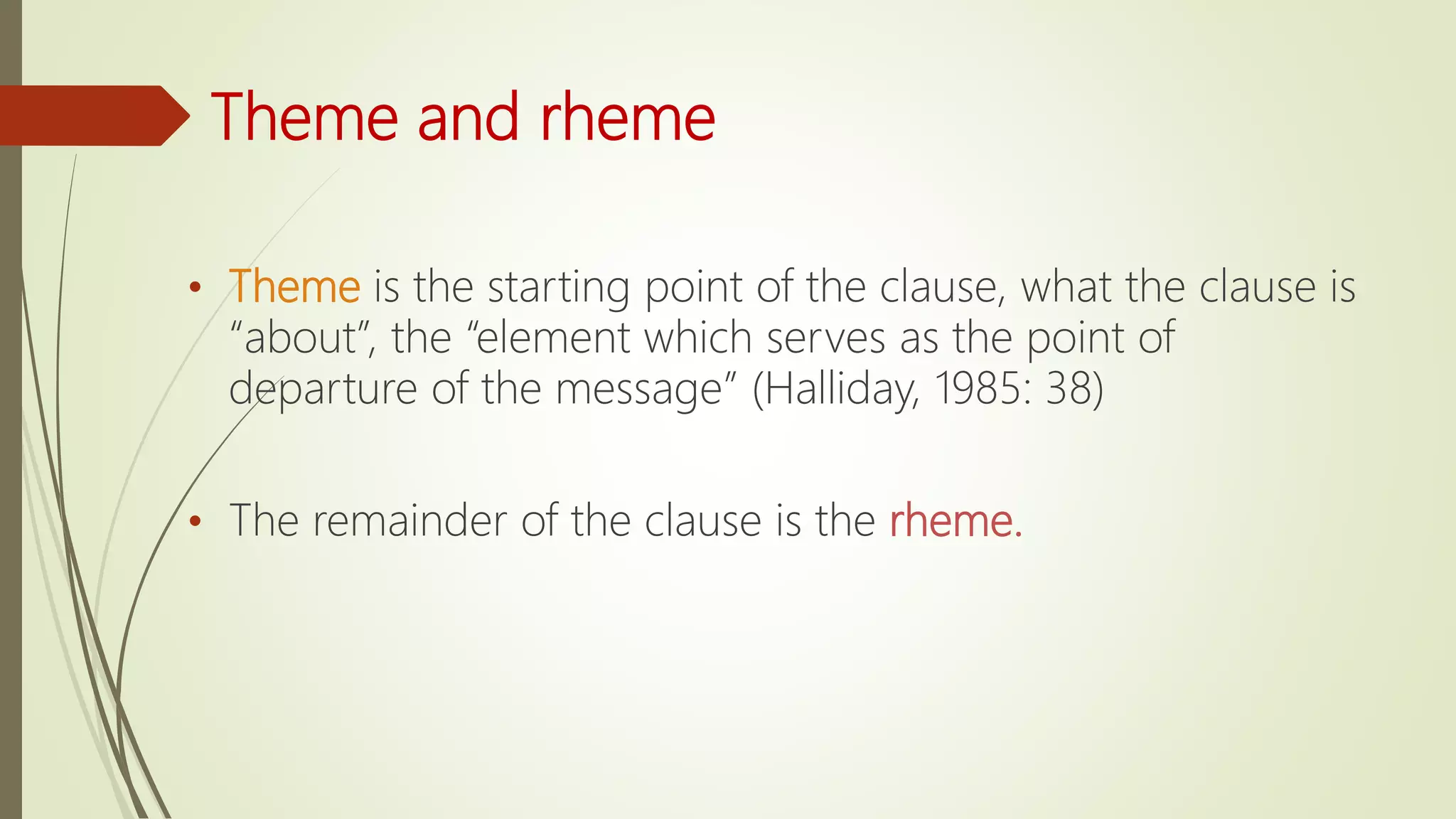 Theme and rheme
• Theme is the starting point of the clause, what the clause is
“about”, the “element which serves as the point of
departure of the message” (Halliday, 1985: 38)
• The remainder of the clause is the rheme.
 