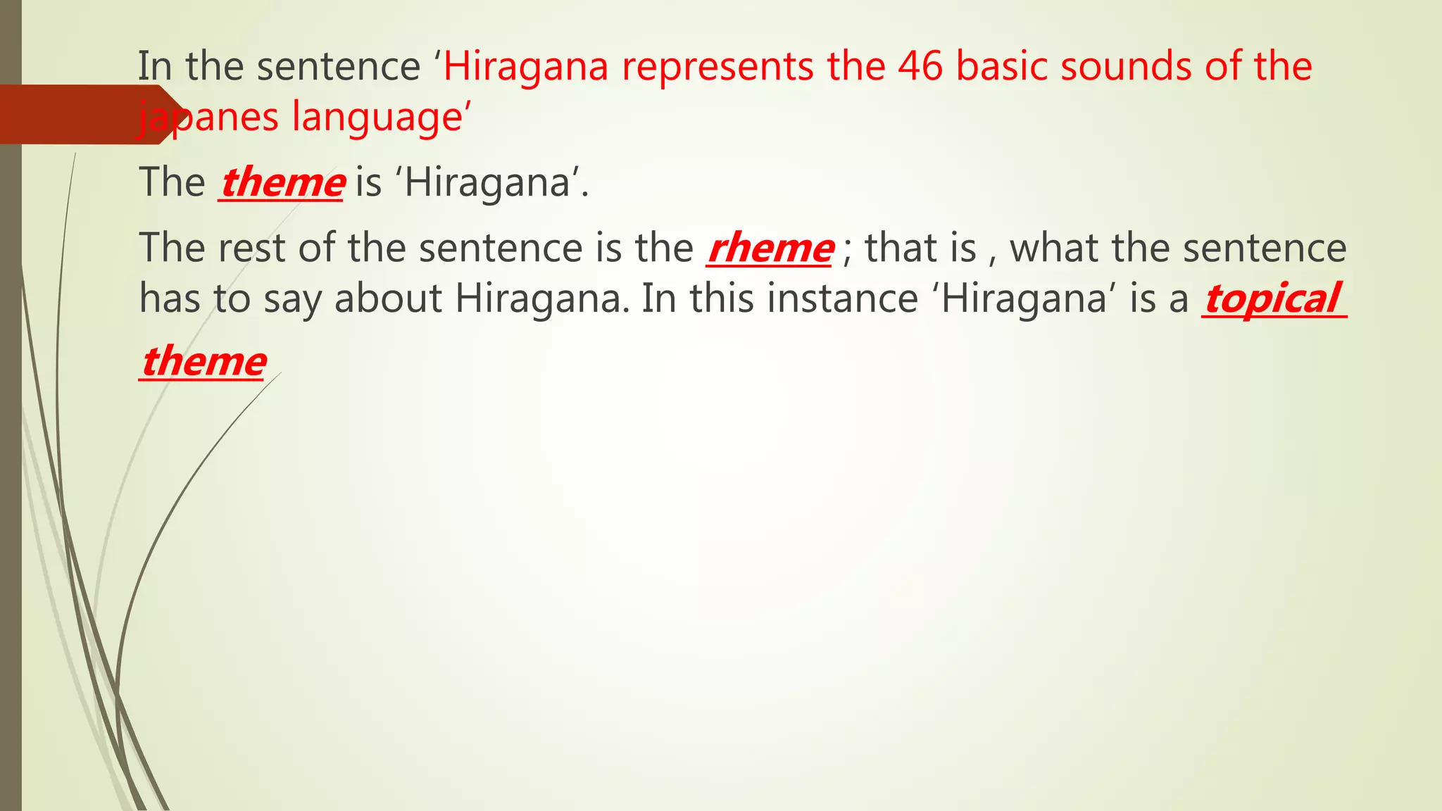 In the sentence ‘Hiragana represents the 46 basic sounds of the
japanes language’
The theme is ‘Hiragana’.
The rest of the sentence is the rheme ; that is , what the sentence
has to say about Hiragana. In this instance ‘Hiragana’ is a topical
theme
 