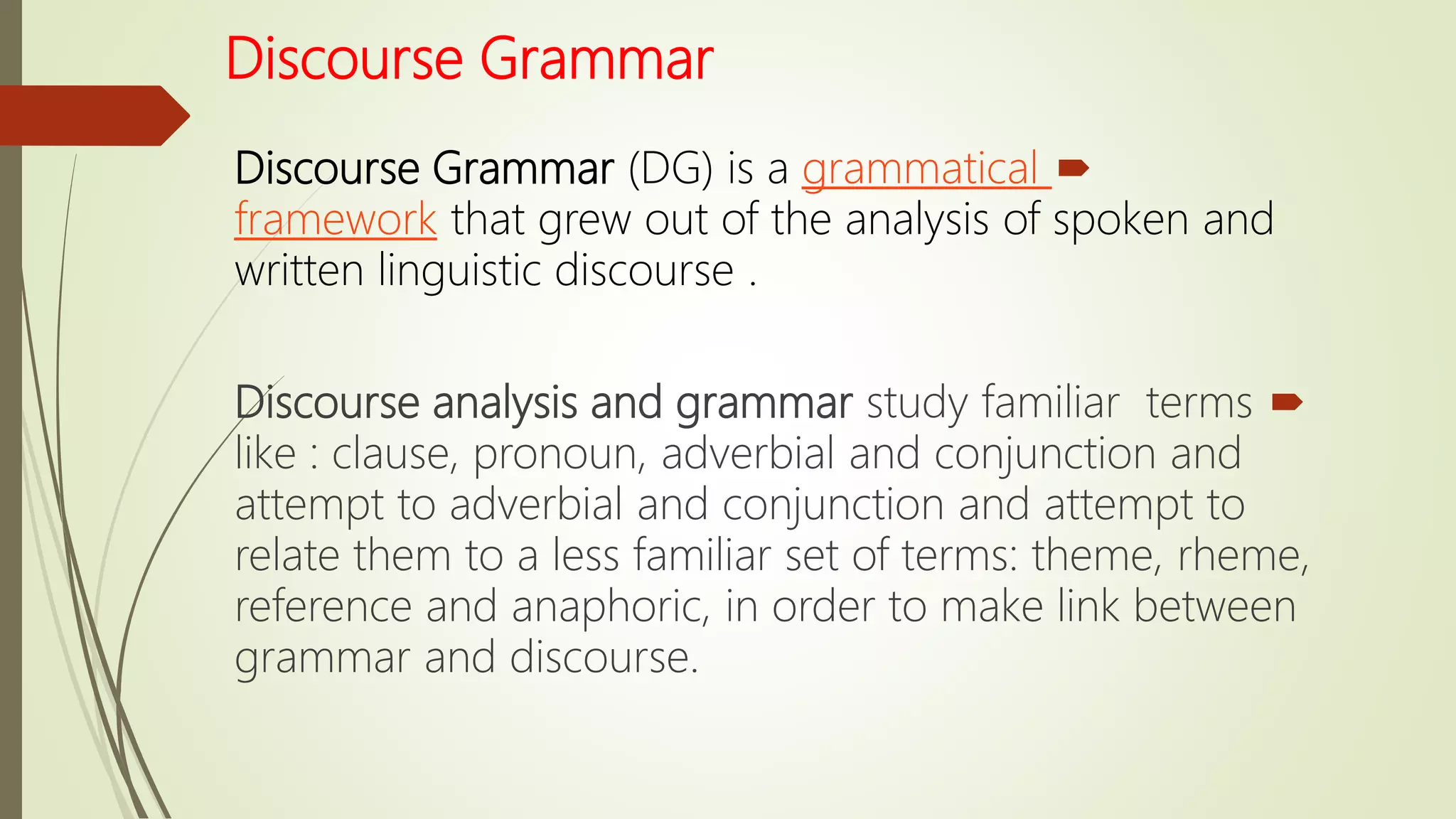 Discourse Grammar
Discourse Grammar (DG) is a grammatical
framework that grew out of the analysis of spoken and
written linguistic discourse .
Discourse analysis and grammar study familiar terms
like : clause, pronoun, adverbial and conjunction and
attempt to adverbial and conjunction and attempt to
relate them to a less familiar set of terms: theme, rheme,
reference and anaphoric, in order to make link between
grammar and discourse.
 