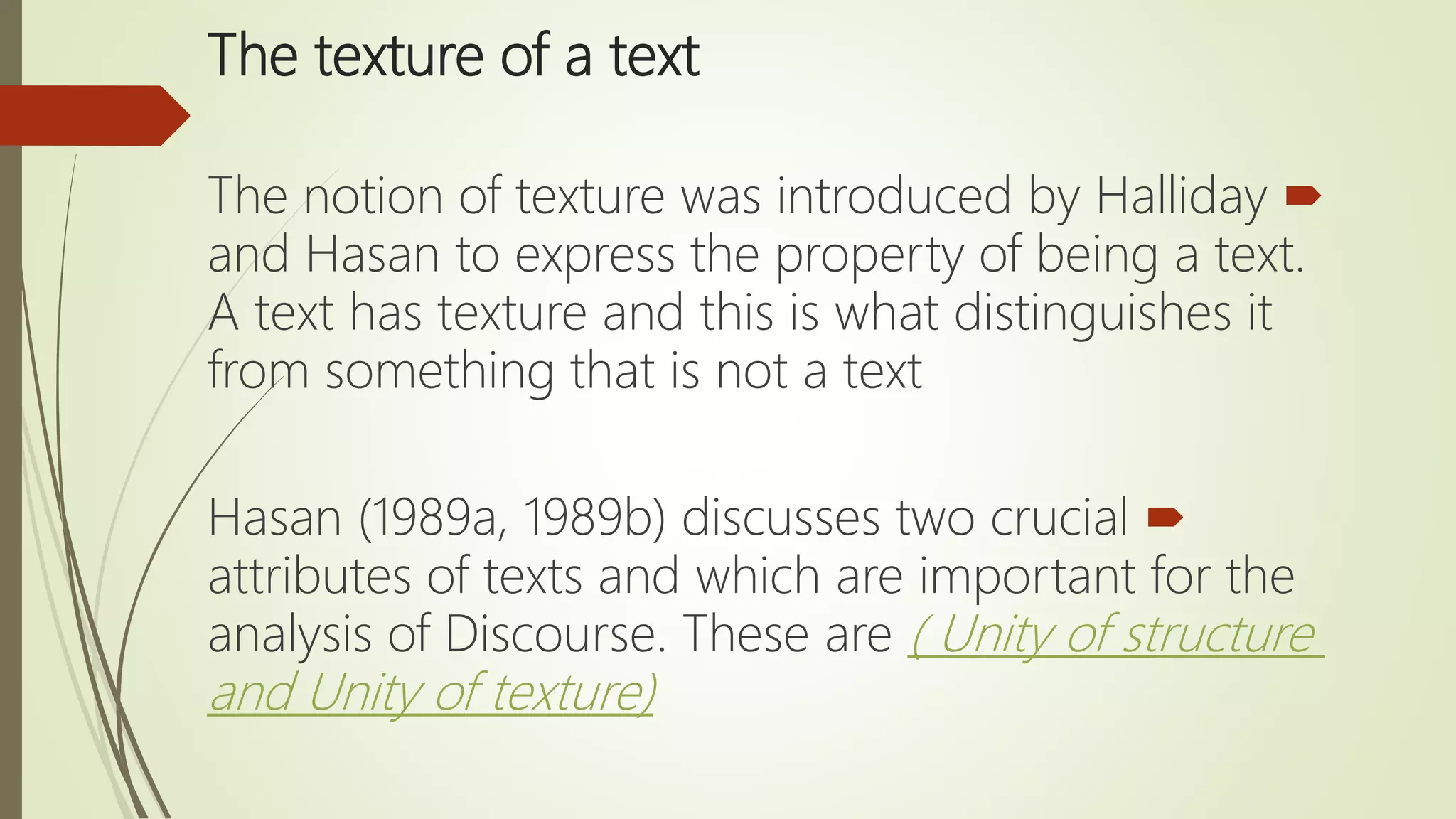 The texture of a text
The notion of texture was introduced by Halliday
and Hasan to express the property of being a text.
A text has texture and this is what distinguishes it
from something that is not a text
Hasan (1989a, 1989b) discusses two crucial
attributes of texts and which are important for the
analysis of Discourse. These are ( Unity of structure
and Unity of texture)
 