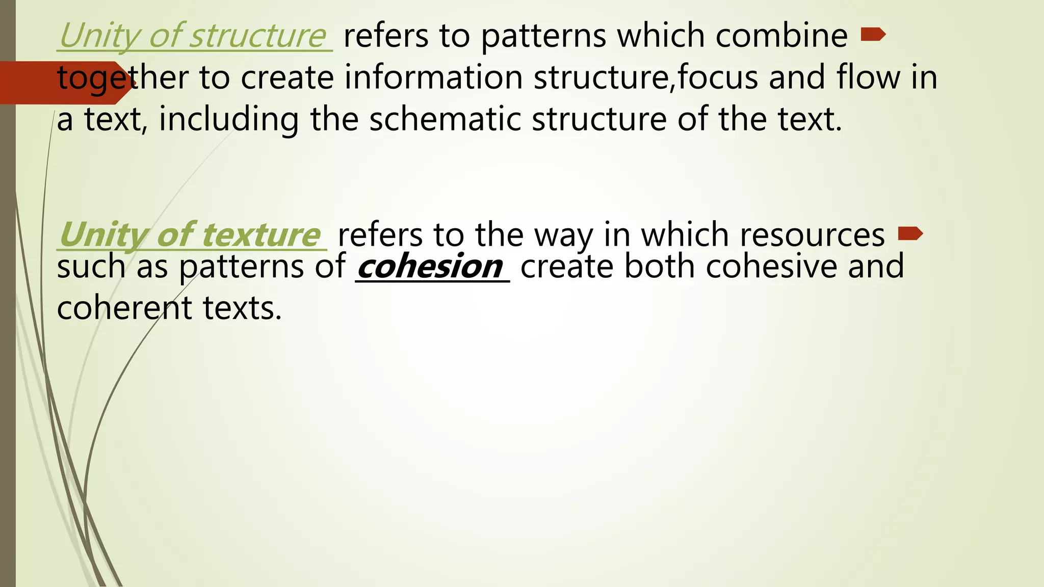 Unity of structure refers to patterns which combine
together to create information structure,focus and flow in
a text, including the schematic structure of the text.
Unity of texture refers to the way in which resources
such as patterns of cohesion create both cohesive and
coherent texts.
 