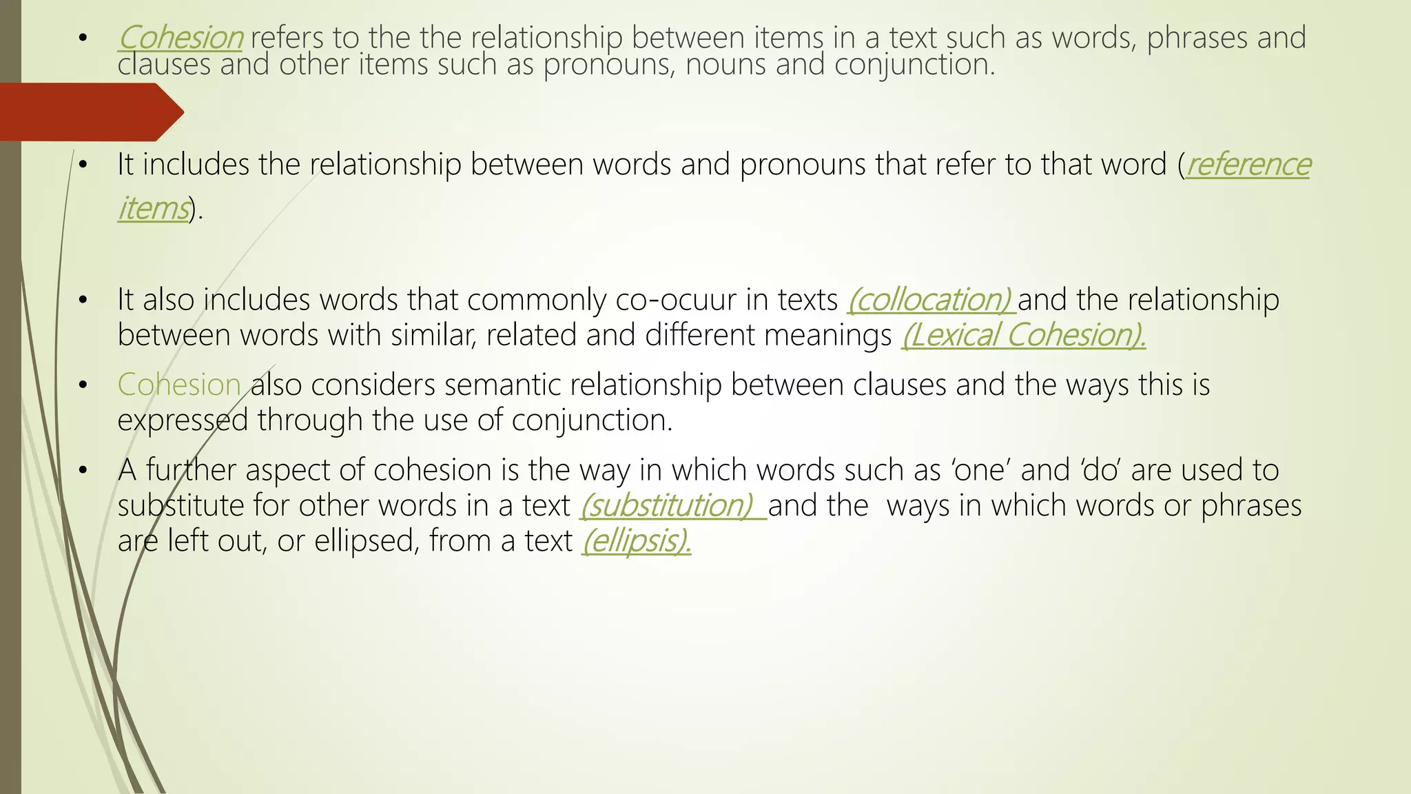 • Cohesion refers to the the relationship between items in a text such as words, phrases and
clauses and other items such as pronouns, nouns and conjunction.
• It includes the relationship between words and pronouns that refer to that word (reference
items).
• It also includes words that commonly co-ocuur in texts (collocation) and the relationship
between words with similar, related and different meanings (Lexical Cohesion).
• Cohesion also considers semantic relationship between clauses and the ways this is
expressed through the use of conjunction.
• A further aspect of cohesion is the way in which words such as ‘one’ and ‘do’ are used to
substitute for other words in a text (substitution) and the ways in which words or phrases
are left out, or ellipsed, from a text (ellipsis).
 