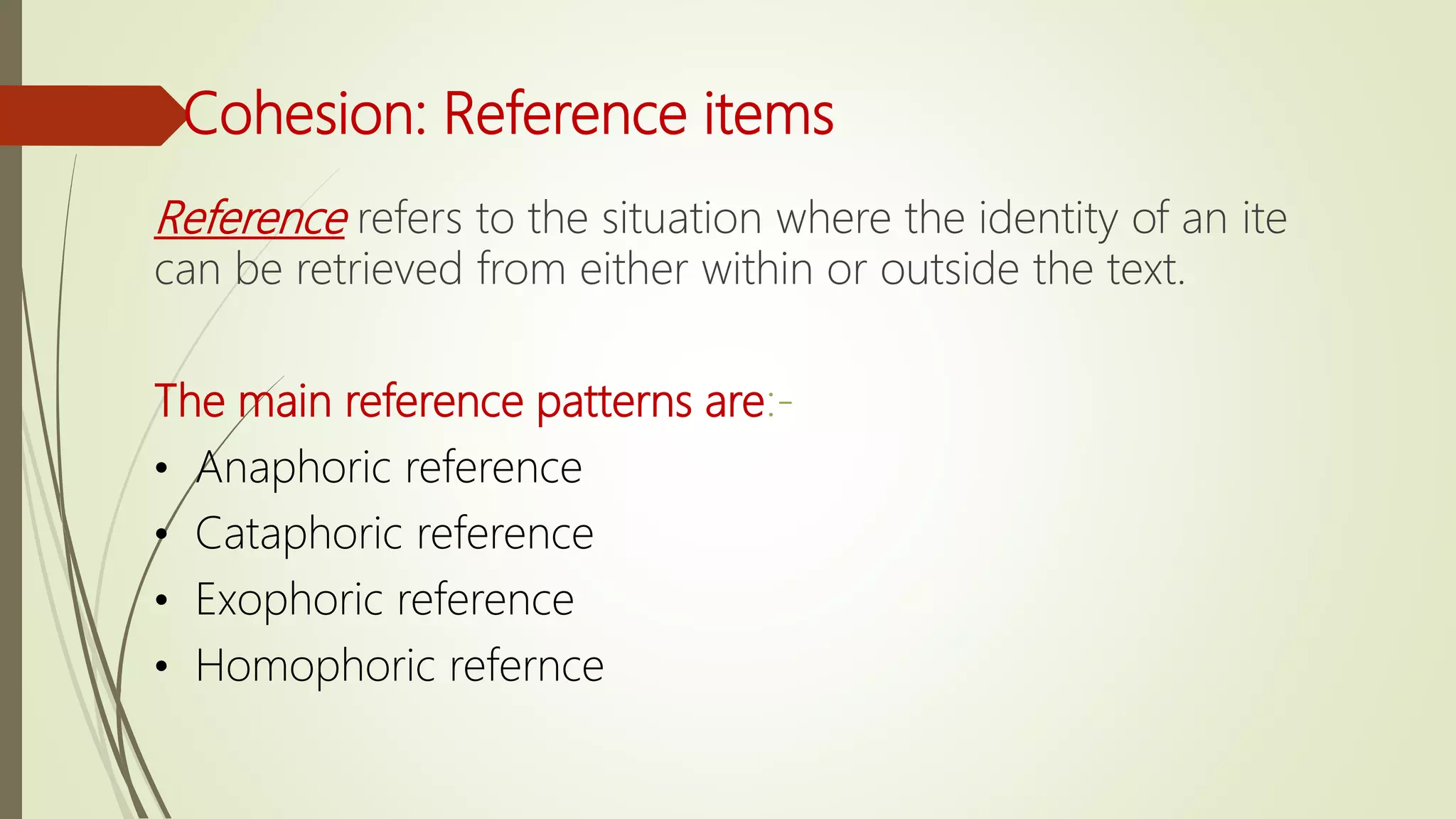Cohesion: Reference items
Reference refers to the situation where the identity of an ite
can be retrieved from either within or outside the text.
The main reference patterns are:-
• Anaphoric reference
• Cataphoric reference
• Exophoric reference
• Homophoric refernce
 