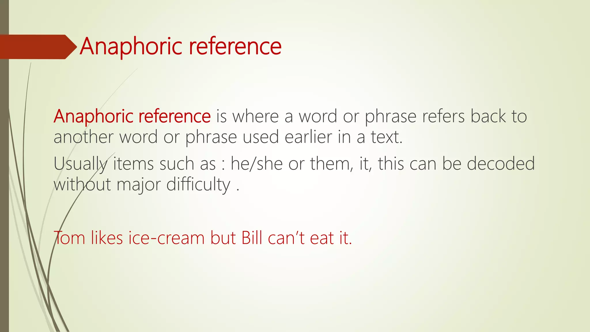 Anaphoric reference
Anaphoric reference is where a word or phrase refers back to
another word or phrase used earlier in a text.
Usually items such as : he/she or them, it, this can be decoded
without major difficulty .
Tom likes ice-cream but Bill can’t eat it.
 