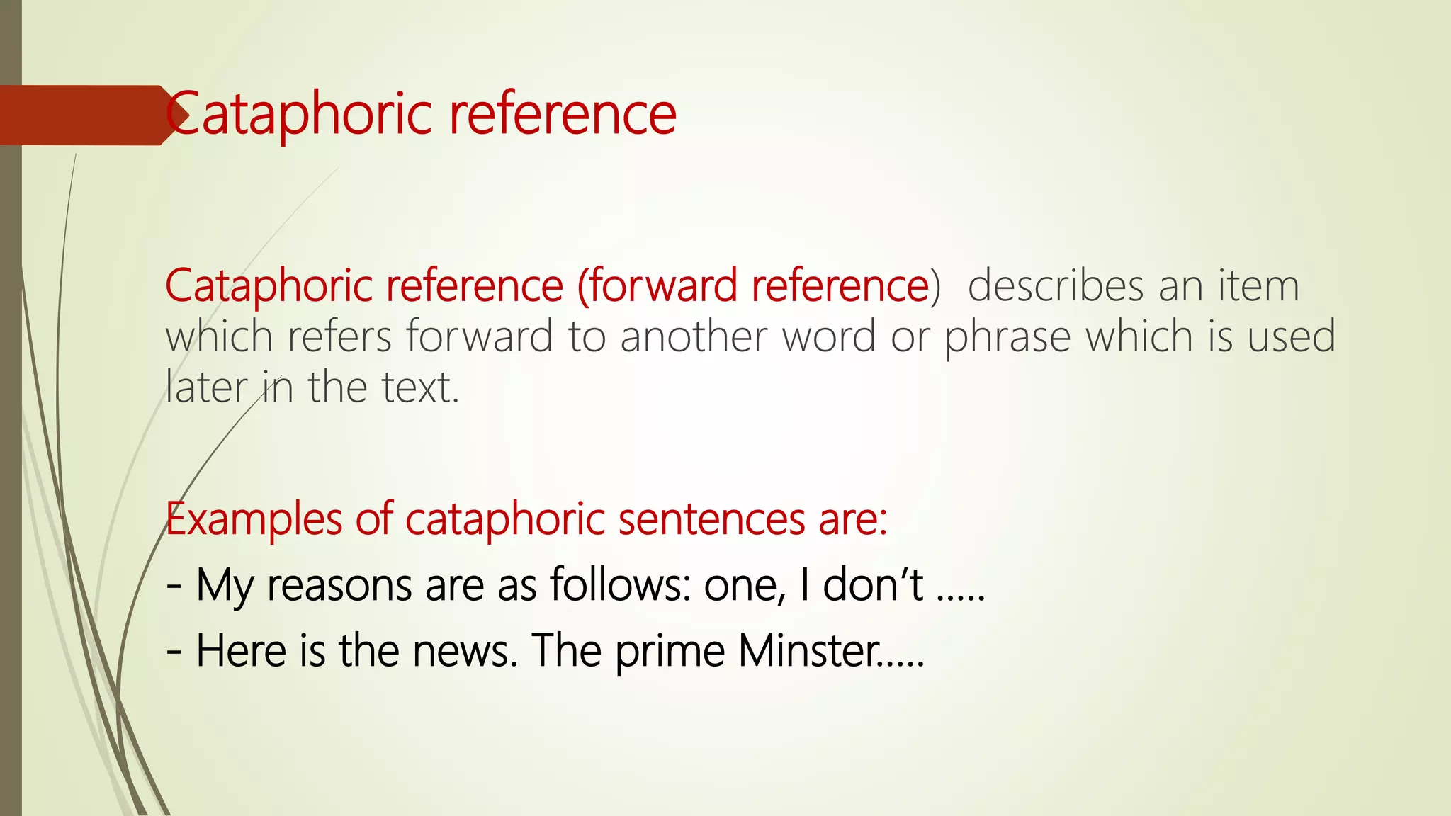 Cataphoric reference
Cataphoric reference (forward reference) describes an item
which refers forward to another word or phrase which is used
later in the text.
Examples of cataphoric sentences are:
- My reasons are as follows: one, I don’t …..
- Here is the news. The prime Minster…..
 