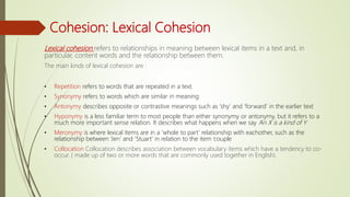 Cohesion: Lexical Cohesion
Lexical cohesion refers to relationships in meaning between lexical items in a text and, in
particular, content words and the relationship between them.
The main kinds of lexical cohesion are :
• Repetition refers to words that are repeated in a text.
• Synonymy refers to words which are similar in meaning
• Antonymy describes opposite or contrastive meanings such as ‘shy’ and ‘forward’ in the earlier text
• Hyponymy is a less familiar term to most people than either synonymy or antonymy, but it refers to a
much more important sense relation. It describes what happens when we say ‘An X is a kind of Y
• Meronymy is where lexical items are in a ‘whole to part’ relationship with eachother, such as the
relationship between ‘Jen’ and ‘Stuart’ in relation to the item ‘couple
• Collocation Collocation describes association between vocabulary items which have a tendency to co-
occur. ( made up of two or more words that are commonly used together in English).
 