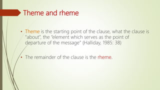 Theme and rheme
• Theme is the starting point of the clause, what the clause is
“about”, the “element which serves as the point of
departure of the message” (Halliday, 1985: 38)
• The remainder of the clause is the rheme.
 
