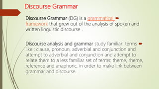 Discourse Grammar
Discourse Grammar (DG) is a grammatical
framework that grew out of the analysis of spoken and
written linguistic discourse .
Discourse analysis and grammar study familiar terms
like : clause, pronoun, adverbial and conjunction and
attempt to adverbial and conjunction and attempt to
relate them to a less familiar set of terms: theme, rheme,
reference and anaphoric, in order to make link between
grammar and discourse.
 