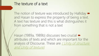 The texture of a text
The notion of texture was introduced by Halliday
and Hasan to express the property of being a text.
A text has texture and this is what distinguishes it
from something that is not a text
Hasan (1989a, 1989b) discusses two crucial
attributes of texts and which are important for the
analysis of Discourse. These are ( Unity of structure
and Unity of texture)
 