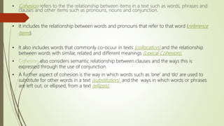 • Cohesion refers to the the relationship between items in a text such as words, phrases and
clauses and other items such as pronouns, nouns and conjunction.
• It includes the relationship between words and pronouns that refer to that word (reference
items).
• It also includes words that commonly co-ocuur in texts (collocation) and the relationship
between words with similar, related and different meanings (Lexical Cohesion).
• Cohesion also considers semantic relationship between clauses and the ways this is
expressed through the use of conjunction.
• A further aspect of cohesion is the way in which words such as ‘one’ and ‘do’ are used to
substitute for other words in a text (substitution) and the ways in which words or phrases
are left out, or ellipsed, from a text (ellipsis).
 