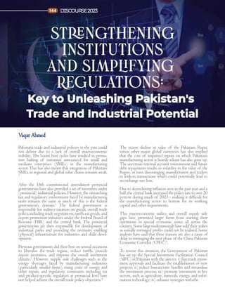 Pakistan’s trade and industrial policies in the past could
not deliver due to a lack of overall macroeconomic
stability. The boom bust cycles have resulted in prema-
ture halting of initiatives announced for small and
medium enterprises (SMEs) in the manufacturing
sector.This has also meant that integration of Pakistani
SMEs in regional and global value chains remains weak.
1
After the 18th constitutional amendment provincial
governments have also provided a set of incentives under
(provincial) industrial policies. However, the overarching
tax and regulatory environment faced by manufacturing
units remains the same as much of this is the federal
government’s domain.2
The federal government is
responsible for indirect taxation on goods, overall trade
policy, including trade negotiations, tariffs on goods, and
export promotion initiatives under the Federal Board of
Revenue (FBR) and the central bank. The provincial
governments are then responsible for development of
industrial parks and providing the necessary enabling
(physical) infrastructure for industries and skills devel-
opment.
Previous governments did their best on several occasions
to liberalise the trade regime, reduce tariffs, provide
export incentives, and improve the overall investment
climate.3
However, supply side challenges such as the
energy shortages faced by manufacturing industries
(particularly smaller firms), rising costs of energy and
other inputs, and regulatory constraints including tax
and product-specific regulators at provincial level have
not helped achieve the overall trade policy objectives.4
The recent decline in value of the Pakistani Rupee
versus other major global currencies has also implied
that the cost of imported inputs on which Pakistan’s
manufacturing sector is heavily reliant has also gone up.
The uncertain external account environment and future
debt repayments results in volatility in the value of the
Rupee, in turn discouraging manufacturers and traders
to lock-in transactions which could potentially lead to
an exchange rate loss.
Due to skyrocketing inflation seen in the past year and a
half, the central bank increased the policy rate to over 20
percent during much of 2023 - making it difficult for
the manufacturing sector to borrow for its working
capital and other requirements.
This macroeconomic milieu and overall supply side
gaps have prevented larger firms from starting their
operations in special economic zones all across the
country. Some large multinationals have sold their stakes
as initially envisaged profits could not be realised. Some
analysts have said that these reasons are also a cause of
delay in envisaging the next phase of the China Pakistan
Economic Corridor (CPEC)5
.
To reverse this situation, the Government of Pakistan
has set up the Special Investment Facilitation Council
(SIFC) in Pakistan with the aim to: i) fast-track invest-
ment approvals and facilitate the establishment of new
projects; ii) reduce bureaucratic hurdles and streamline
the investment process; iii) promote investment in key
sectors, such as agriculture, minerals, energy, and infor-
mation technology; iv) enhance synergies with the
Strengthening
Institutions
and Simplifying
Regulations:
Key to Unleashing Pakistan's
Trade and Industrial Potential
Vaqar Ahmed
DISCOURSE2023
144
 