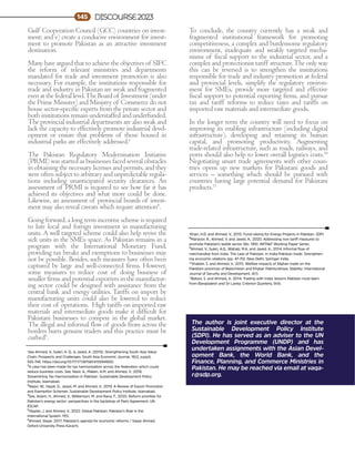 The author is joint executive director at the
Sustainable Development Policy Institute
(SDPI). He has served as an adviser to the UN
Development Programme (UNDP) and has
undertaken assignments with the Asian Devel-
opment Bank, the World Bank, and the
Finance, Planning, and Commerce Ministries in
Pakistan. He may be reached via email at vaqa-
r@sdp.org.
Gulf Cooperation Council (GCC) countries on invest-
ment; and v) create a conducive environment for invest-
ment to promote Pakistan as an attractive investment
destination.
Many have argued that to achieve the objectives of SIFC
the reform of relevant ministries and departments
mandated for trade and investment promotion is also
necessary. For example, the institutions responsible for
trade and industry in Pakistan are weak and fragmented
even at the federal level.The Board of Investment (under
the Prime Minister) and Ministry of Commerce do not
house sector-specific experts from the private sector and
both institutions remain understaffed and underfunded.
The provincial industrial departments are also weak and
lack the capacity to effectively promote industrial devel-
opment or ensure that problems of those housed in
industrial parks are effectively addressed.6
The Pakistan Regulatory Modernisation Initiative
(PRMI) was started as businesses faced several obstacles
in obtaining the necessary licenses and permits, and they
were often subject to arbitrary and unpredictable regula-
tions including unanticipated security clearances. An
assessment of PRMI is required to see how far it has
achieved its objectives and what more could be done.
Likewise, an assessment of provincial boards of invest-
ment may also reveal caveats which require attention8
.
Going forward, a long term incentive scheme is required
to lure local and foreign investment in manufacturing
units. A well targeted scheme could also help revive the
sick units in the SMEs space. As Pakistan remains in a
program with the International Monetary Fund,
providing tax breaks and exemptions to businesses may
not be possible. Besides, such measures have often been
captured by large and well-connected firms. However,
some measures to reduce cost of doing business of
smaller firms and potential exporters in the manufactur-
ing sector could be designed with assistance from the
central bank and energy utilities. Tariffs on import by
manufacturing units could also be lowered to reduce
their cost of operations. High tariffs on imported raw
materials and intermediate goods make it difficult for
Pakistani businesses to compete in the global market.
The illegal and informal flow of goods from across the
borders hurts genuine traders and this practice must be
curbed9
.
To conclude, the country currently has a weak and
fragmented institutional framework for promoting
competitiveness, a complex and burdensome regulatory
environment, inadequate and weakly targeted mecha-
nisms of fiscal support to the industrial sector, and a
complex and protectionist tariff structure.The only way
this can be reversed is to strengthen the institutions
responsible for trade and industry promotion at federal
and provincial levels, simplify the regulatory environ-
ment for SMEs, provide more targeted and effective
fiscal support to potential exporting firms, and pursue
tax and tariff reforms to reduce taxes and tariffs on
imported raw materials and intermediate goods.
In the longer term the country will need to focus on
improving its enabling infrastructure (including digital
infrastructure), developing and retaining its human
capital, and promoting productivity. Augmenting
trade-related infrastructure, such as roads, railways, and
ports should also help to lower overall logistics costs.10
Negotiating smart trade agreements with other coun-
tries opens up new markets for Pakistani goods and
services – something which should be pursued with
countries having large potential demand for Pakistani
products.11
1
See Ahmed, V., Suleri, A. Q., & Javed, A. (2015). Strengthening South Asia Value
Chain: Prospects and Challenges. South Asia Economic Journal, 16(2_suppl),
55S-74S. https://doi.org/10.1177/1391561415594900.
2A case has been made for tax harmonization across the federation which could
reduce business costs. See, Nazir, A., Maken, A.M. and Ahmed, V., 2018.
Streamlining Tax Harmonization in Pakistan. Sustainable Development Policy
Institute, Islamabad.
3Naqvi, W., Hayat, D., Javed, M. and Ahmed, V., 2019. A Review of Export Promotion
and Exemption Schemes. Sustainable Development Policy Institute, Islamabad.
4See, Aslam, H., Ahmed, V., Williamson, M. and Rana, F., 2020. Reform priorities for
Pakistan's energy sector: perspectives in the backdrop of Paris Agreement. UN
ESCAP.
5Hippler, J. and Ahmed, V., 2022. Global Pakistan: Pakistan’s Role in the
International System. FES.
6Ahmed, Vaqar. 2017, Pakistan's agenda for economic reforms / Vaqar Ahmed.
Oxford University Press Karachi.
DISCOURSE2023
145
7
Khan, H.D. and Ahmed, V., 2015. Fund-raising for Energy Projects in Pakistan. SDPI
8Manzoor, R., Ahmed, V. and Javed, A., 2020. Addressing non-tariff measures to
promote Pakistan's textile sector (No. 189). ARTNeT Working Paper Series.
9Ahmed, V., Suleri, A.Q., Wahab, M.A. and Javed, A., 2014. Informal flow of
merchandise from India: The case of Pakistan. In India-Pakistan trade: Strengthen-
ing economic relations (pp. 47-70). New Delhi: Springer India.
10
Shabbir, S. and Ahmed, V., 2015. Welfare impacts of Afghan trade on the
Pakistani provinces of Balochistan and Khyber Pakhtunkhwa. Stability: International
Journal of Security and Development, 4(1).
11
Batool, S. and Ahmed, V., 2014. Trading with India: lessons Pakistan must learn
from Bangladesh and Sri Lanka. Criterion Quarterly, 9(4).
 