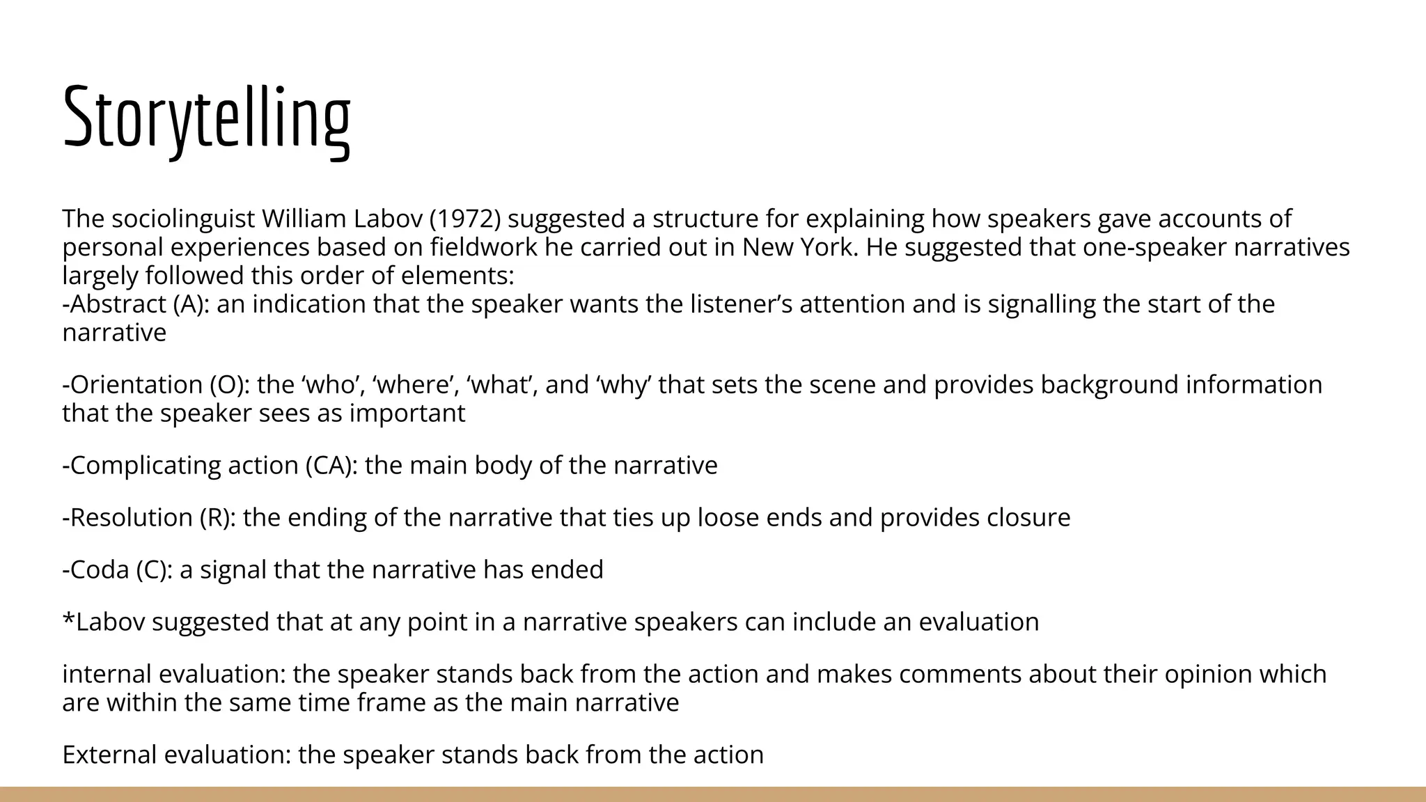 Storytelling The sociolinguist William Labov (1972) suggested a structure for explaining how speakers gave accounts of personal experiences based on ﬁeldwork he carried out in New York. He suggested that one-speaker narratives largely followed this order of elements: -Abstract (A): an indication that the speaker wants the listener’s attention and is signalling the start of the narrative -Orientation (O): the ‘who’, ‘where’, ‘what’, and ‘why’ that sets the scene and provides background information that the speaker sees as important -Complicating action (CA): the main body of the narrative -Resolution (R): the ending of the narrative that ties up loose ends and provides closure -Coda (C): a signal that the narrative has ended *Labov suggested that at any point in a narrative speakers can include an evaluation internal evaluation: the speaker stands back from the action and makes comments about their opinion which are within the same time frame as the main narrative External evaluation: the speaker stands back from the action 