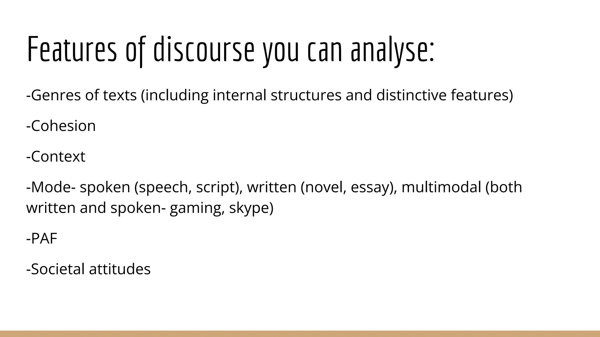 Features of discourse you can analyse: -Genres of texts (including internal structures and distinctive features) -Cohesion -Context -Mode- spoken (speech, script), written (novel, essay), multimodal (both written and spoken- gaming, skype) -PAF -Societal attitudes 