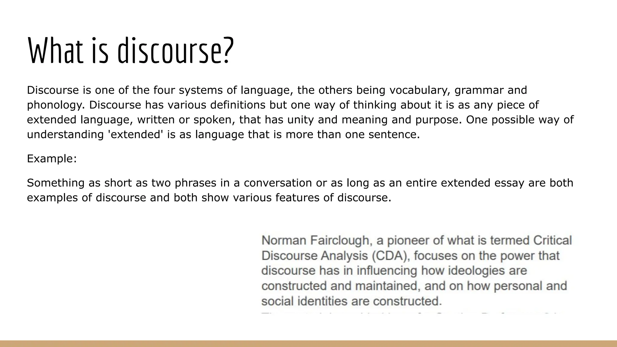 What is discourse? Discourse is one of the four systems of language, the others being vocabulary, grammar and phonology. Discourse has various definitions but one way of thinking about it is as any piece of extended language, written or spoken, that has unity and meaning and purpose. One possible way of understanding 'extended' is as language that is more than one sentence. Example: Something as short as two phrases in a conversation or as long as an entire extended essay are both examples of discourse and both show various features of discourse. 