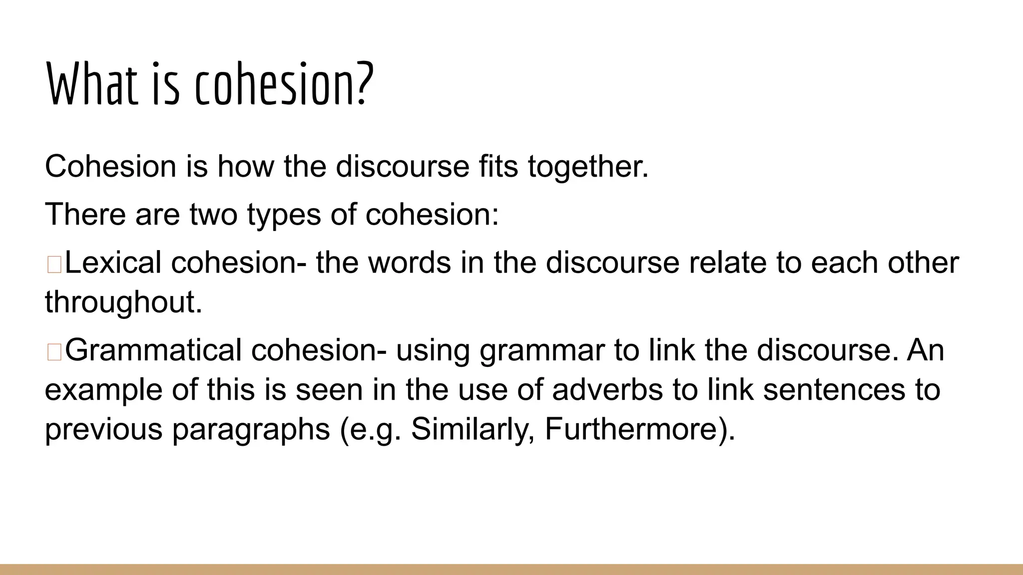 What is cohesion? Cohesion is how the discourse fits together. There are two types of cohesion: “Lexical cohesion- the words in the discourse relate to each other throughout. “Grammatical cohesion- using grammar to link the discourse. An example of this is seen in the use of adverbs to link sentences to previous paragraphs (e.g. Similarly, Furthermore). 