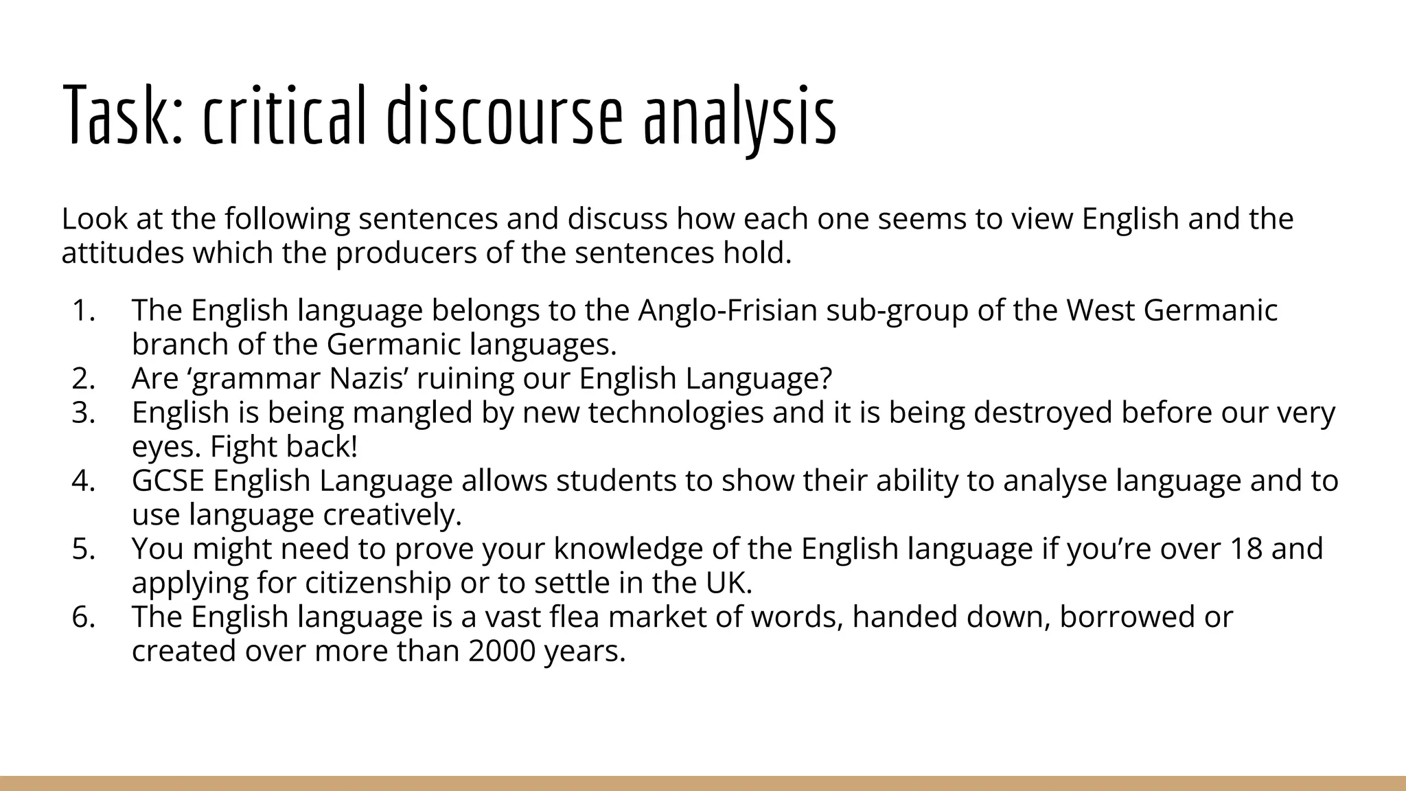 Task: critical discourse analysis Look at the following sentences and discuss how each one seems to view English and the attitudes which the producers of the sentences hold. 1. The English language belongs to the Anglo-Frisian sub-group of the West Germanic branch of the Germanic languages. 2. Are ‘grammar Nazis’ ruining our English Language? 3. English is being mangled by new technologies and it is being destroyed before our very eyes. Fight back! 4. GCSE English Language allows students to show their ability to analyse language and to use language creatively. 5. You might need to prove your knowledge of the English language if you’re over 18 and applying for citizenship or to settle in the UK. 6. The English language is a vast ﬂea market of words, handed down, borrowed or created over more than 2000 years. 