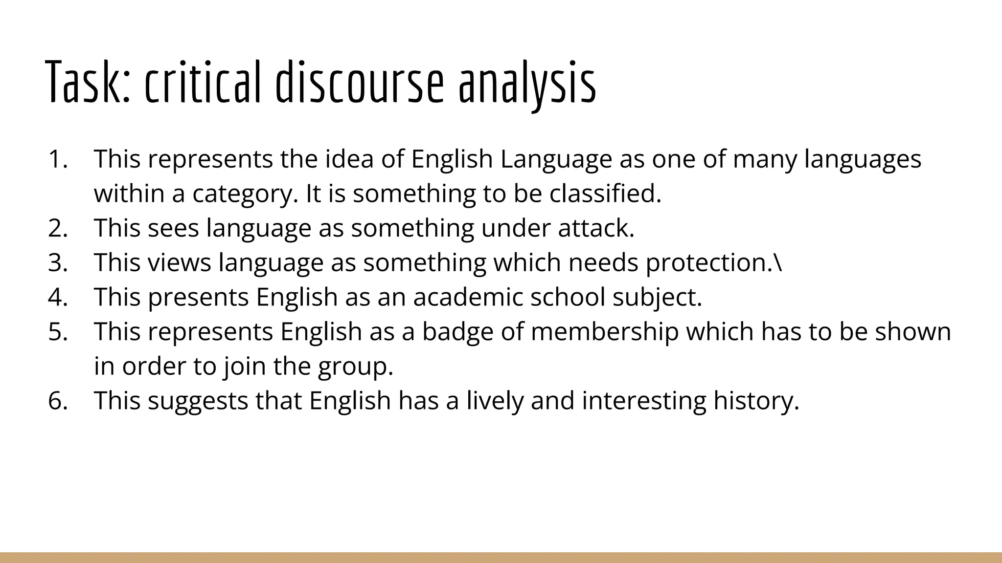 Task: critical discourse analysis 1. This represents the idea of English Language as one of many languages within a category. It is something to be classiﬁed. 2. This sees language as something under attack. 3. This views language as something which needs protection. 4. This presents English as an academic school subject. 5. This represents English as a badge of membership which has to be shown in order to join the group. 6. This suggests that English has a lively and interesting history. 