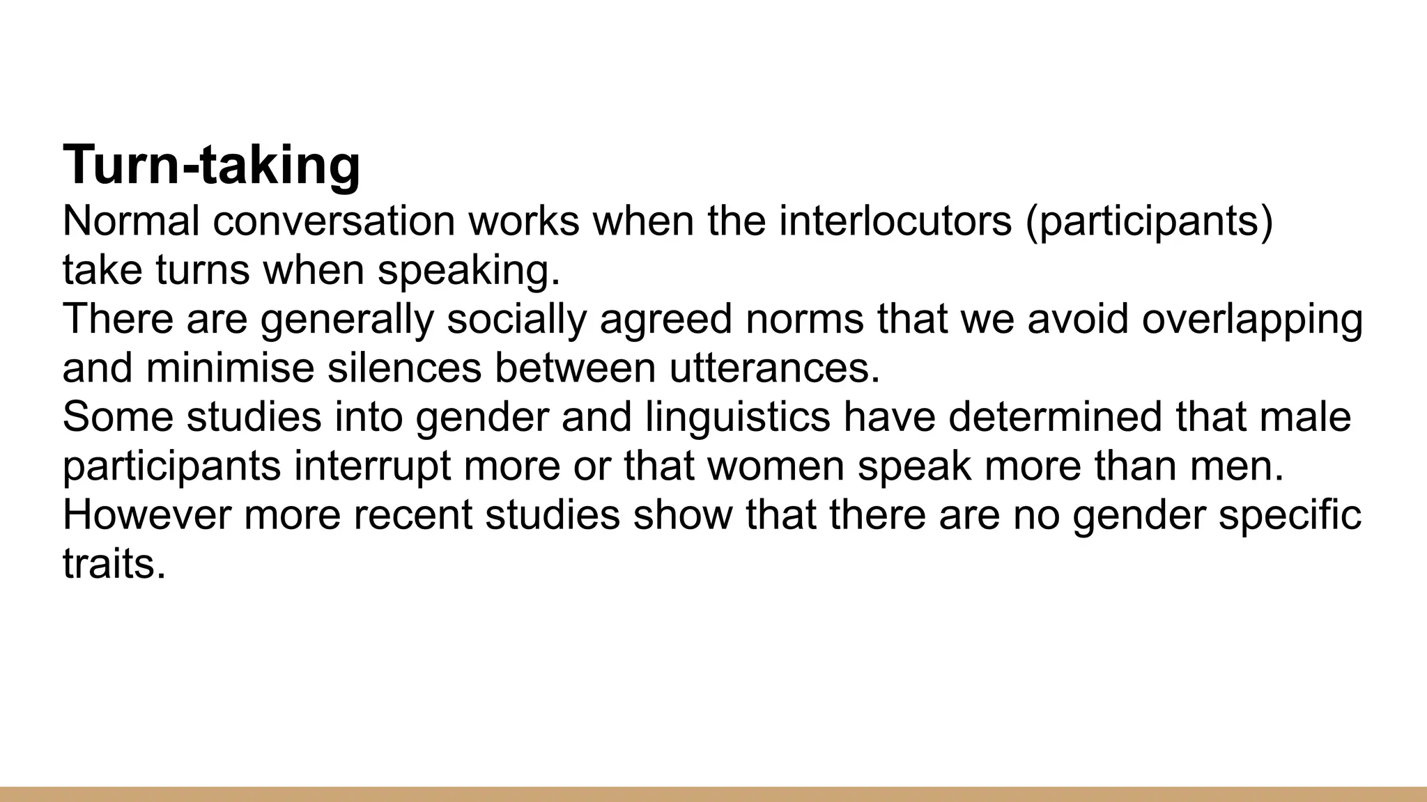 Turn-taking Normal conversation works when the interlocutors (participants) take turns when speaking. There are generally socially agreed norms that we avoid overlapping and minimise silences between utterances. Some studies into gender and linguistics have determined that male participants interrupt more or that women speak more than men. However more recent studies show that there are no gender specific traits. 