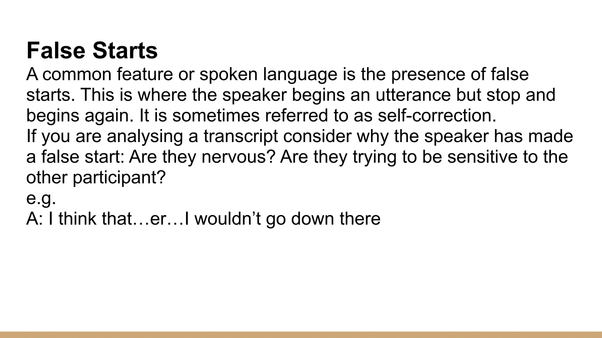 False Starts A common feature or spoken language is the presence of false starts. This is where the speaker begins an utterance but stop and begins again. It is sometimes referred to as self-correction. If you are analysing a transcript consider why the speaker has made a false start: Are they nervous? Are they trying to be sensitive to the other participant? e.g. A: I think that…er…I wouldn’t go down there 