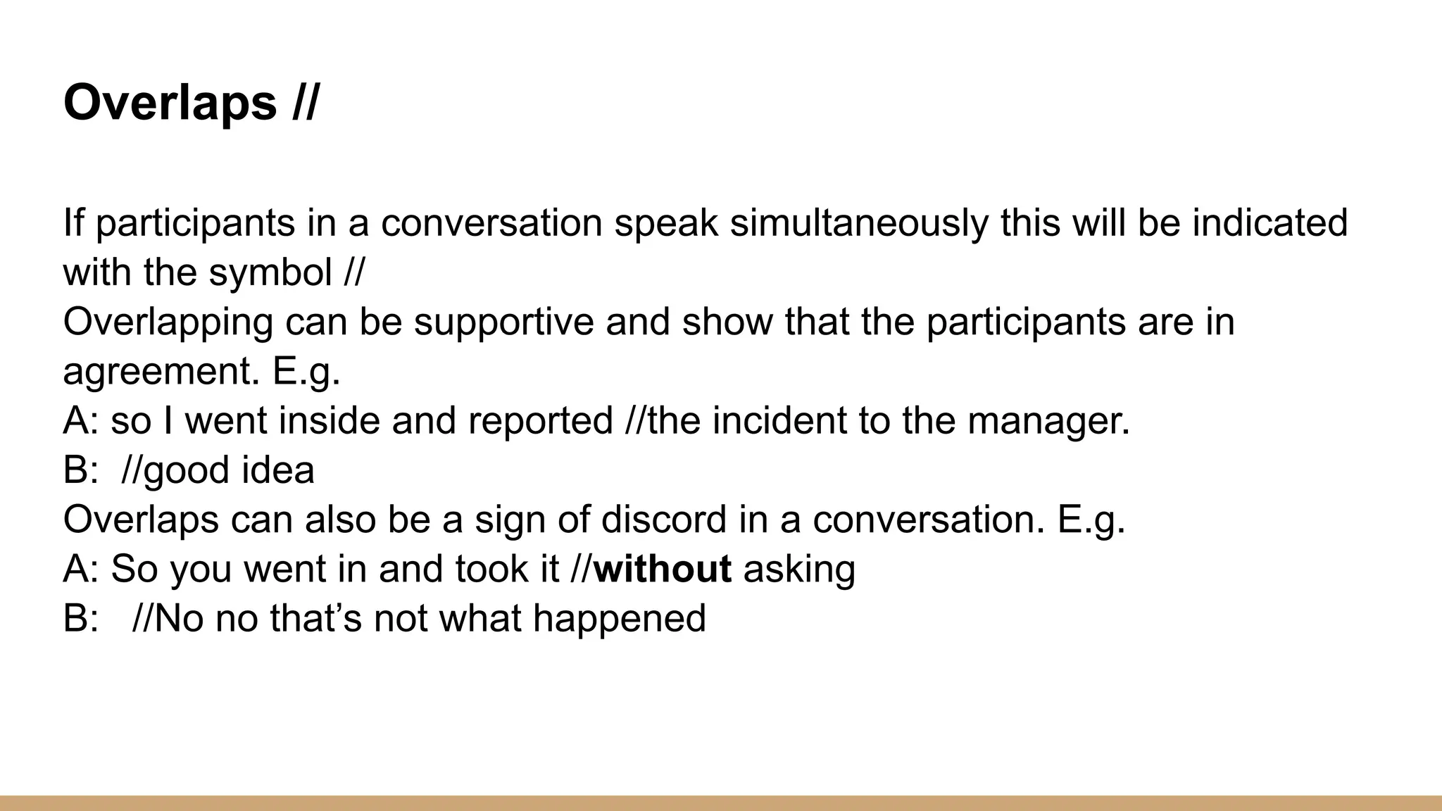 Overlaps // If participants in a conversation speak simultaneously this will be indicated with the symbol // Overlapping can be supportive and show that the participants are in agreement. E.g. A: so I went inside and reported //the incident to the manager. B: //good idea Overlaps can also be a sign of discord in a conversation. E.g. A: So you went in and took it //without asking B: //No no that’s not what happened 