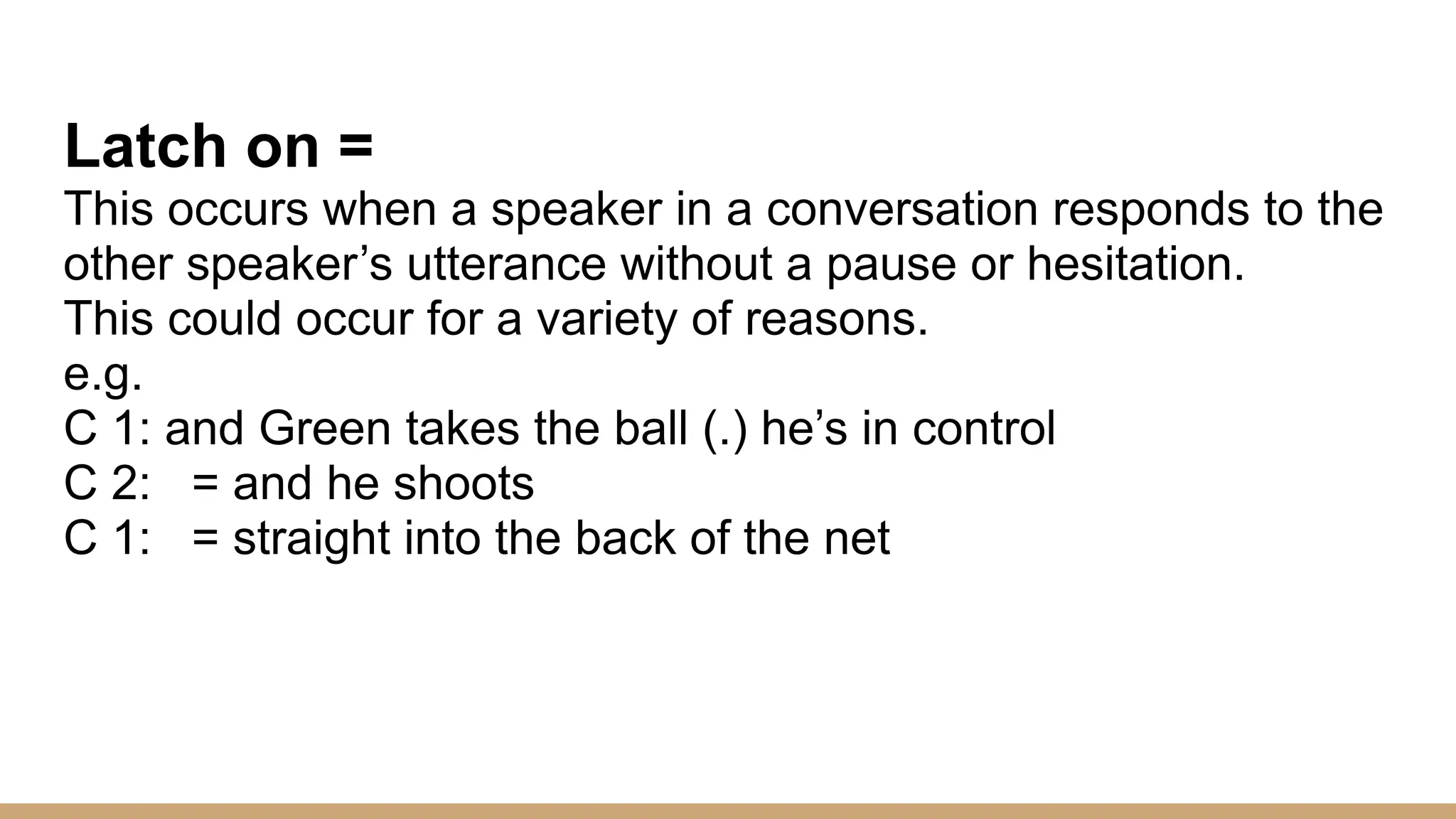 Latch on = This occurs when a speaker in a conversation responds to the other speaker’s utterance without a pause or hesitation. This could occur for a variety of reasons. e.g. C 1: and Green takes the ball (.) he’s in control C 2: = and he shoots C 1: = straight into the back of the net 