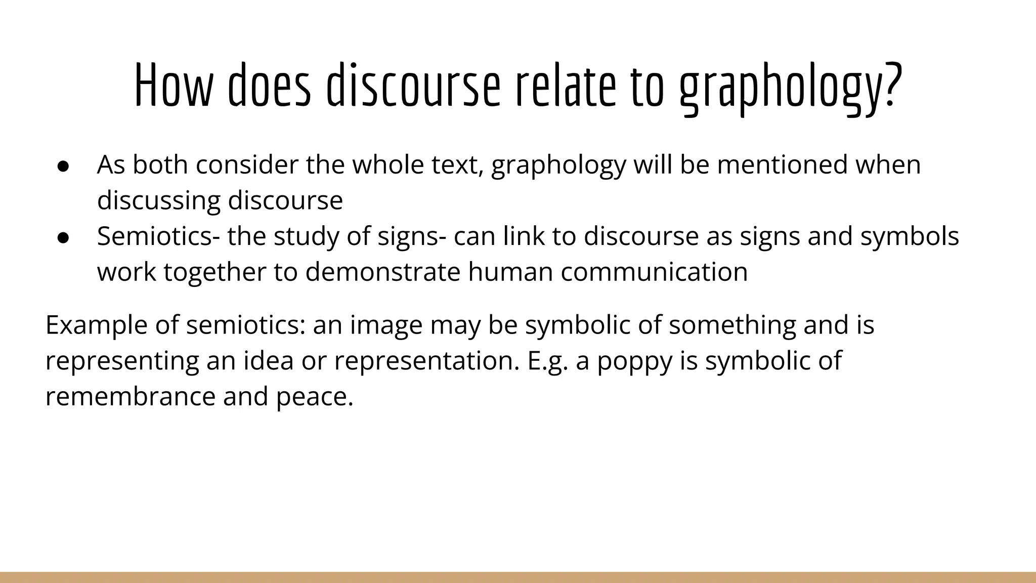 How does discourse relate to graphology? ● As both consider the whole text, graphology will be mentioned when discussing discourse ● Semiotics- the study of signs- can link to discourse as signs and symbols work together to demonstrate human communication Example of semiotics: an image may be symbolic of something and is representing an idea or representation. E.g. a poppy is symbolic of remembrance and peace. 