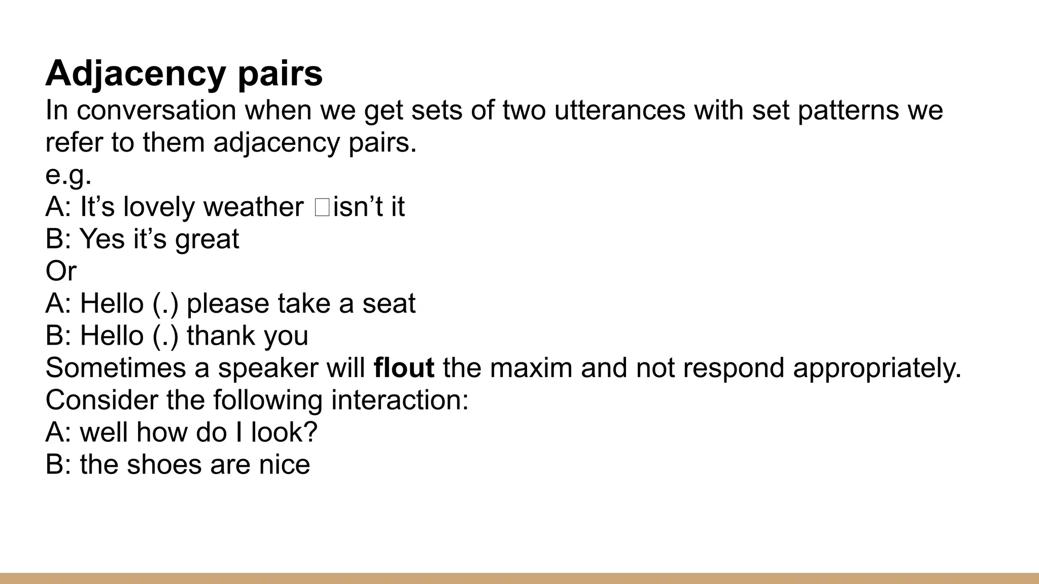 Adjacency pairs In conversation when we get sets of two utterances with set patterns we refer to them adjacency pairs. e.g. A: It’s lovely weather “isn’t it B: Yes it’s great Or A: Hello (.) please take a seat B: Hello (.) thank you Sometimes a speaker will flout the maxim and not respond appropriately. Consider the following interaction: A: well how do I look? B: the shoes are nice 