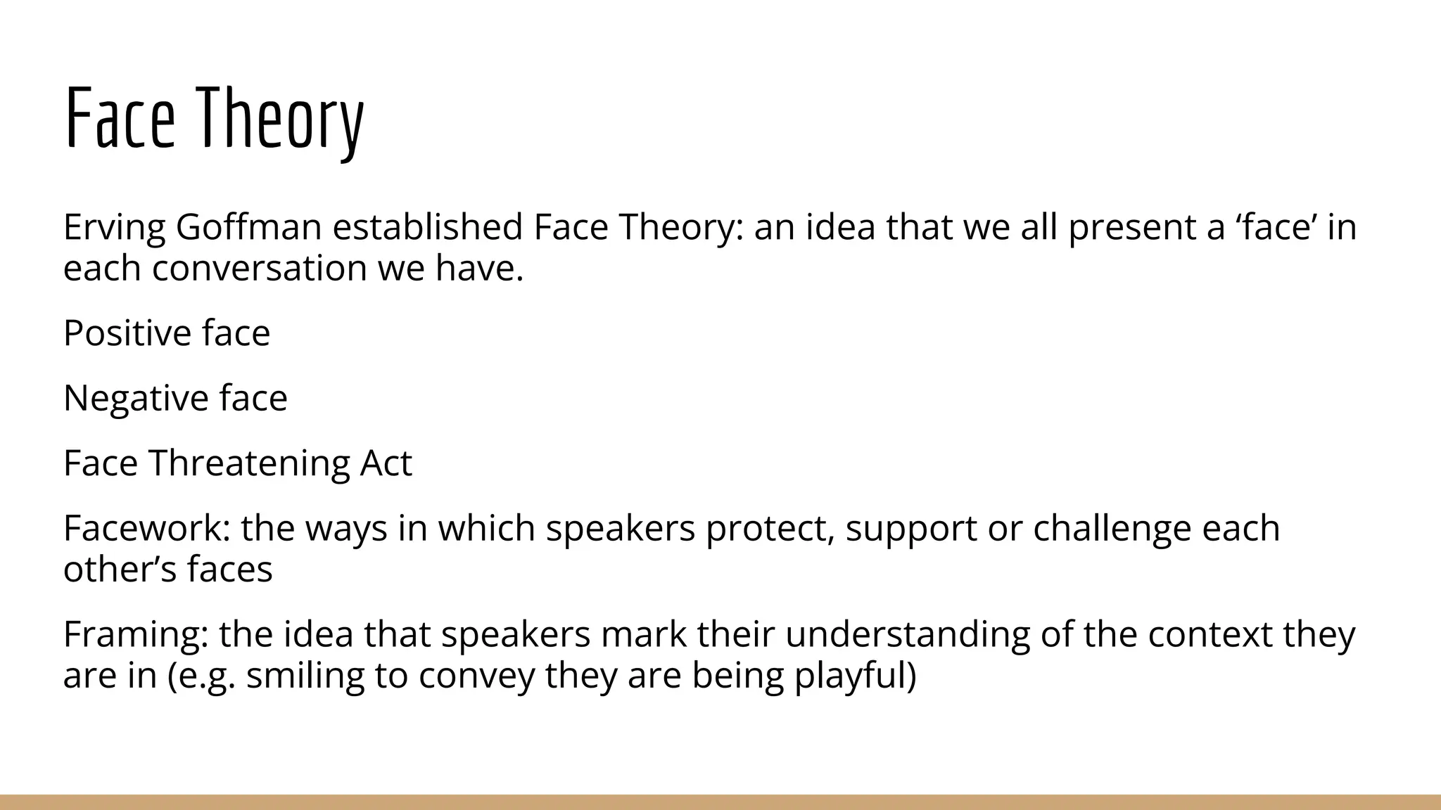 Face Theory Erving Goﬀman established Face Theory: an idea that we all present a ‘face’ in each conversation we have. Positive face Negative face Face Threatening Act Facework: the ways in which speakers protect, support or challenge each other’s faces Framing: the idea that speakers mark their understanding of the context they are in (e.g. smiling to convey they are being playful) 