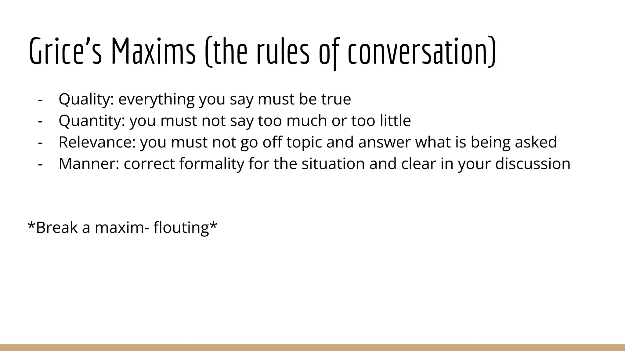 Grice’s Maxims (the rules of conversation) - Quality: everything you say must be true - Quantity: you must not say too much or too little - Relevance: you must not go oﬀ topic and answer what is being asked - Manner: correct formality for the situation and clear in your discussion *Break a maxim- ﬂouting* 