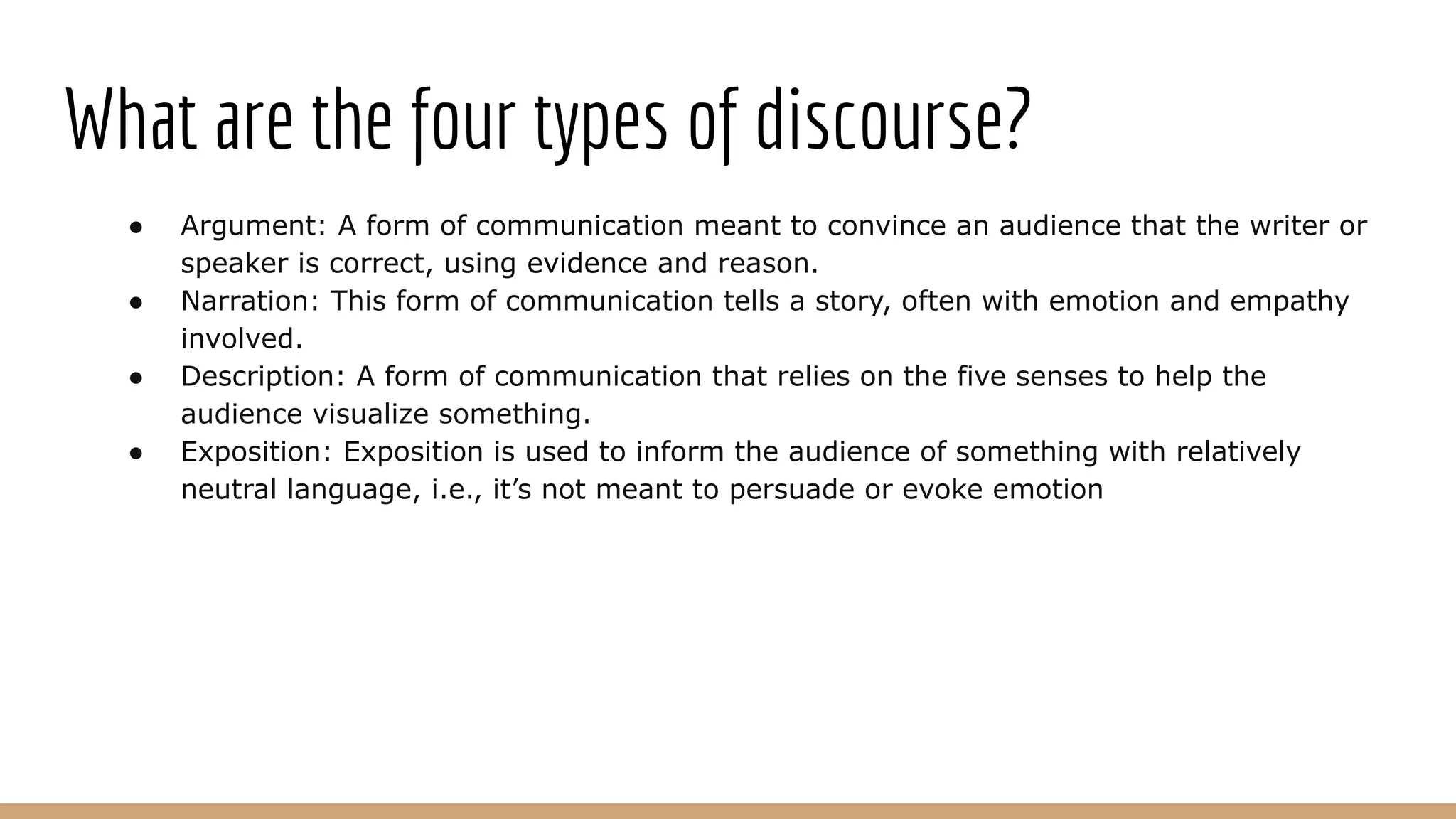 What are the four types of discourse? ● Argument: A form of communication meant to convince an audience that the writer or speaker is correct, using evidence and reason. ● Narration: This form of communication tells a story, often with emotion and empathy involved. ● Description: A form of communication that relies on the five senses to help the audience visualize something. ● Exposition: Exposition is used to inform the audience of something with relatively neutral language, i.e., it’s not meant to persuade or evoke emotion 