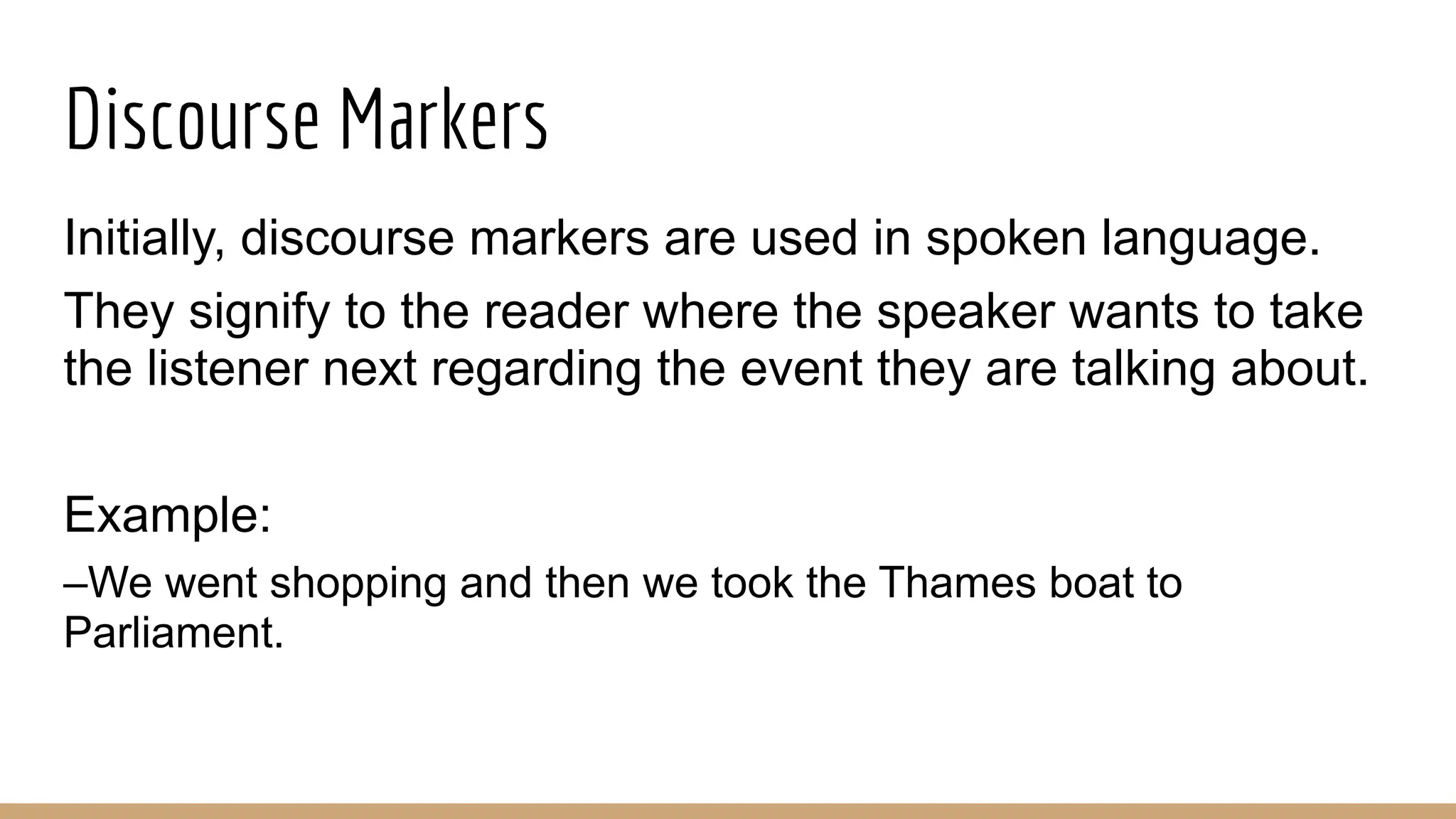 Discourse Markers Initially, discourse markers are used in spoken language. They signify to the reader where the speaker wants to take the listener next regarding the event they are talking about. Example: –We went shopping and then we took the Thames boat to Parliament. 