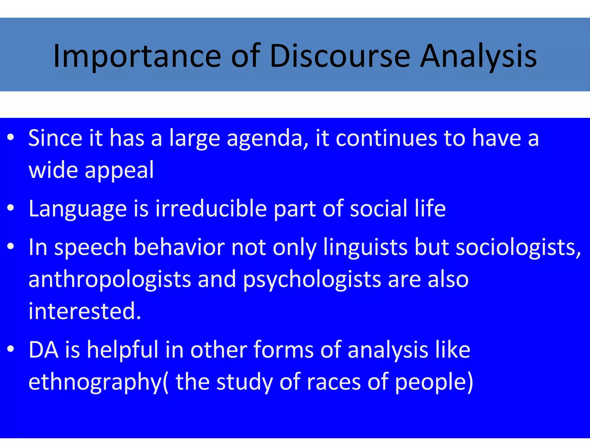 Importance of Discourse Analysis Since it has a large agenda, it continues to have a wide appeal Language is irreducible part of social life In speech behavior not only linguists but sociologists, anthropologists and psychologists are also interested. DA is helpful in other forms of analysis like ethnography( the study of races of people)  