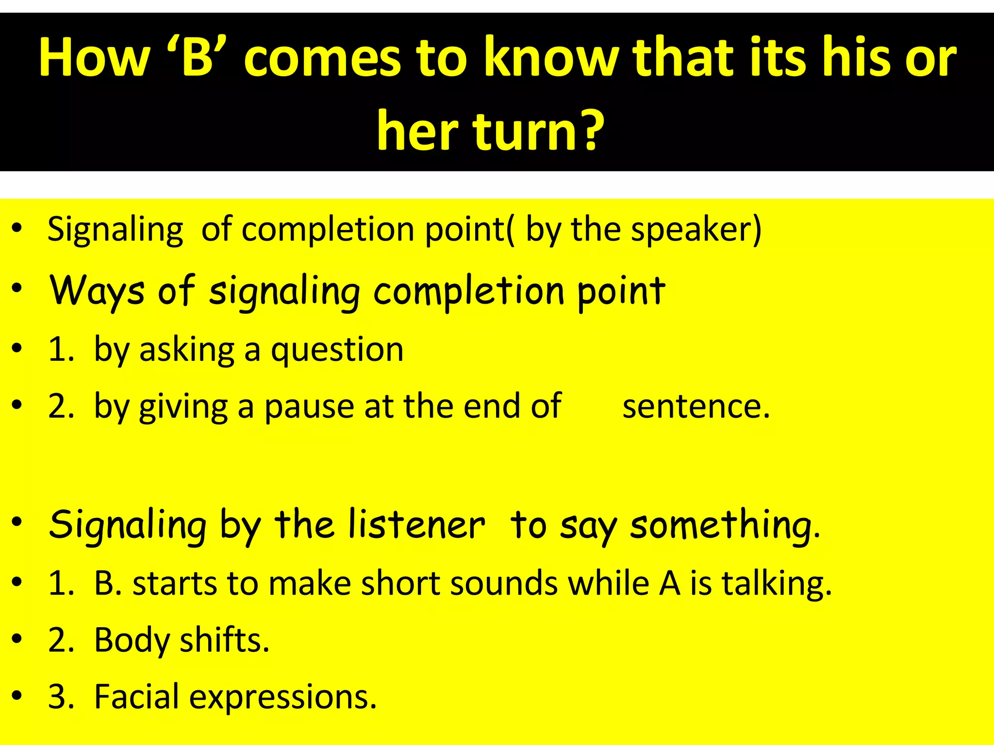 How ‘B’ comes to know that its his or her turn?   Signaling  of completion point( by the speaker) Ways of signaling completion point 1.  by asking a question 2.  by giving a pause at the end of  sentence. Signaling by the listener  to say something . 1.  B. starts to make short sounds while A is talking. 2.  Body shifts. 3.  Facial expressions. 