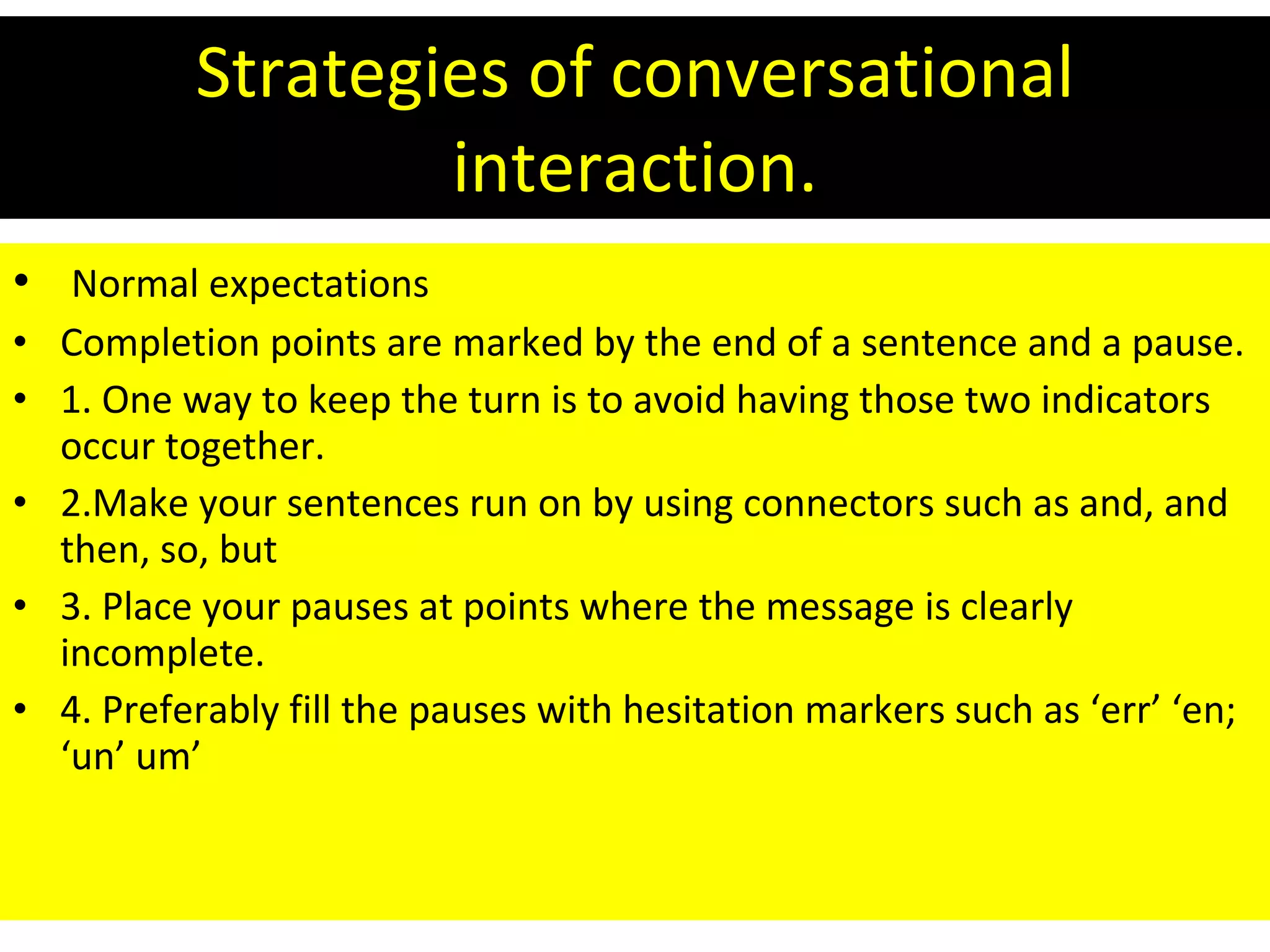 Strategies of conversational interaction. Normal expectations  Completion points are marked by the end of a sentence and a pause. 1. One way to keep the turn is to avoid having those two indicators occur together.  2.Make your sentences run on by using connectors such as and, and then, so, but 3. Place your pauses at points where the message is clearly incomplete. 4. Preferably fill the pauses with hesitation markers such as ‘err’ ‘en; ‘un’ um’ 