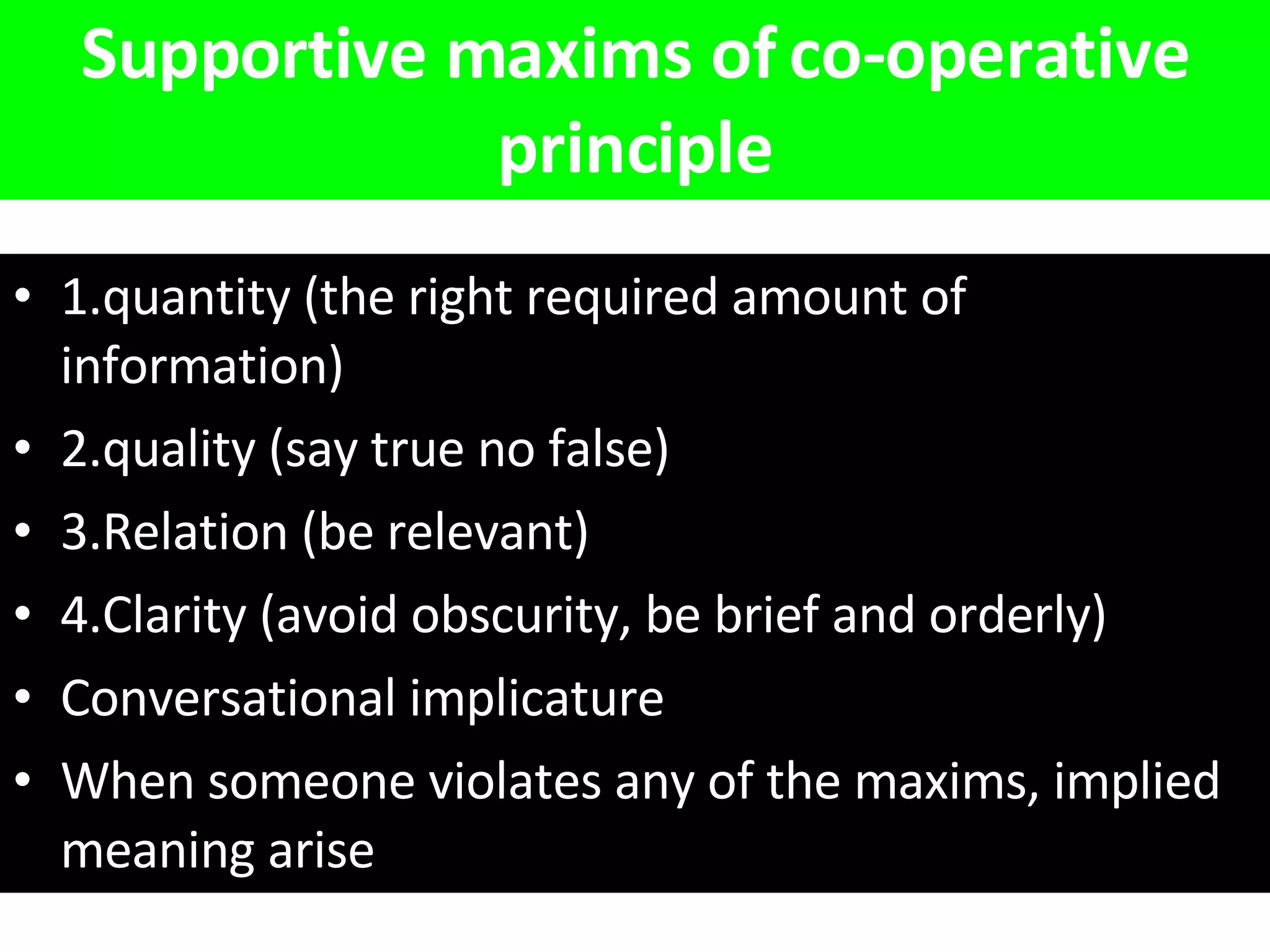 Supportive maxims of co-operative principle 1.quantity (the right required amount of information) 2.quality (say true no false) 3.Relation (be relevant) 4.Clarity (avoid obscurity, be brief and orderly) Conversational implicature When someone violates any of the maxims, implied meaning arise   