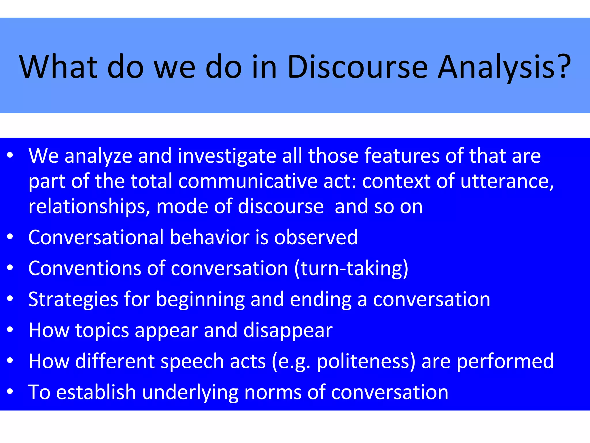 What do we do in Discourse Analysis? We analyze and investigate all those features of that are part of the total communicative act: context of utterance, relationships, mode of discourse  and so on Conversational behavior is observed Conventions of conversation (turn-taking) Strategies for beginning and ending a conversation How topics appear and disappear How different speech acts (e.g. politeness) are performed To establish underlying norms of conversation 