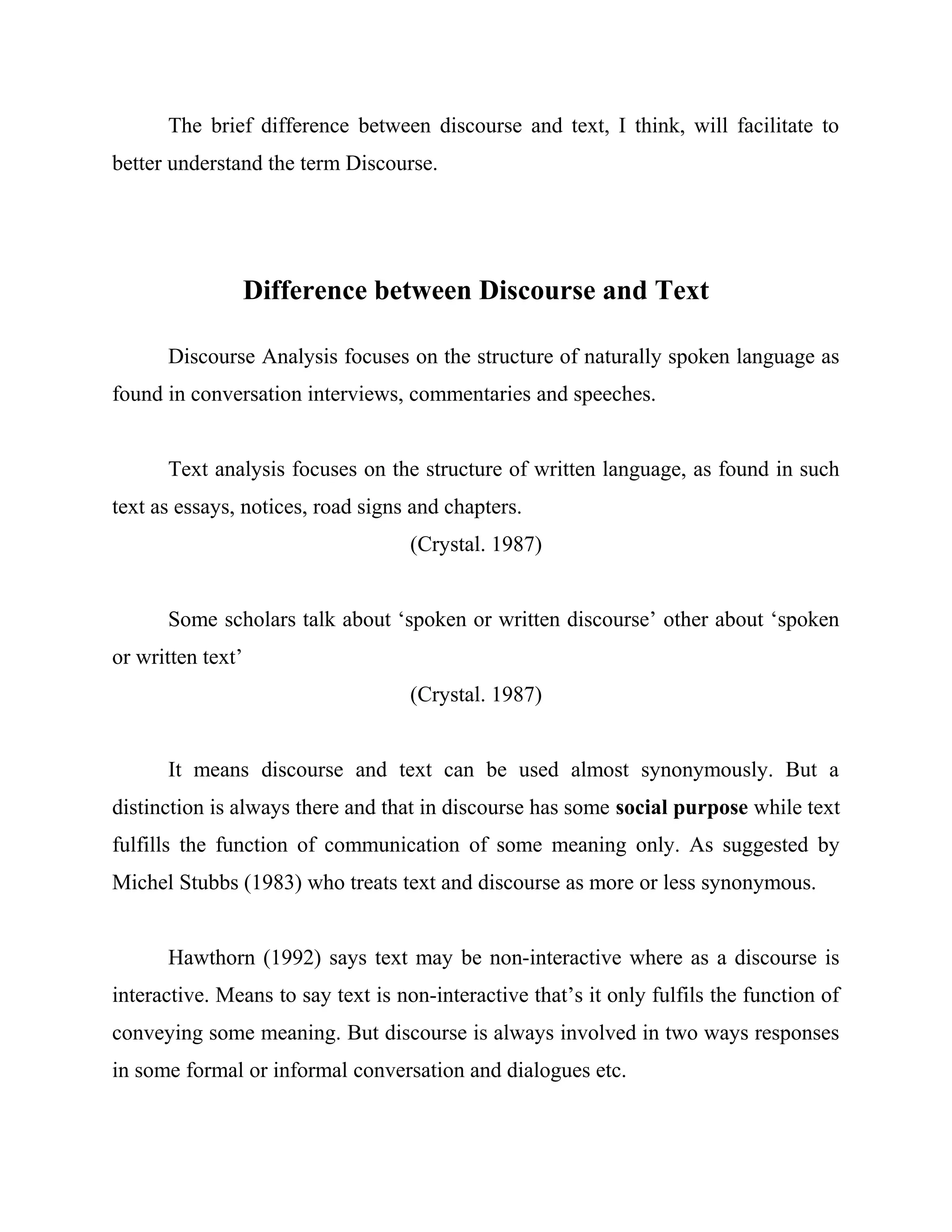 The brief difference between discourse and text, I think, will facilitate to
better understand the term Discourse.
Difference between Discourse and Text
Discourse Analysis focuses on the structure of naturally spoken language as
found in conversation interviews, commentaries and speeches.
Text analysis focuses on the structure of written language, as found in such
text as essays, notices, road signs and chapters.
(Crystal. 1987)
Some scholars talk about ‘spoken or written discourse’ other about ‘spoken
or written text’
(Crystal. 1987)
It means discourse and text can be used almost synonymously. But a
distinction is always there and that in discourse has some social purpose while text
fulfills the function of communication of some meaning only. As suggested by
Michel Stubbs (1983) who treats text and discourse as more or less synonymous.
Hawthorn (1992) says text may be non-interactive where as a discourse is
interactive. Means to say text is non-interactive that’s it only fulfils the function of
conveying some meaning. But discourse is always involved in two ways responses
in some formal or informal conversation and dialogues etc.
 