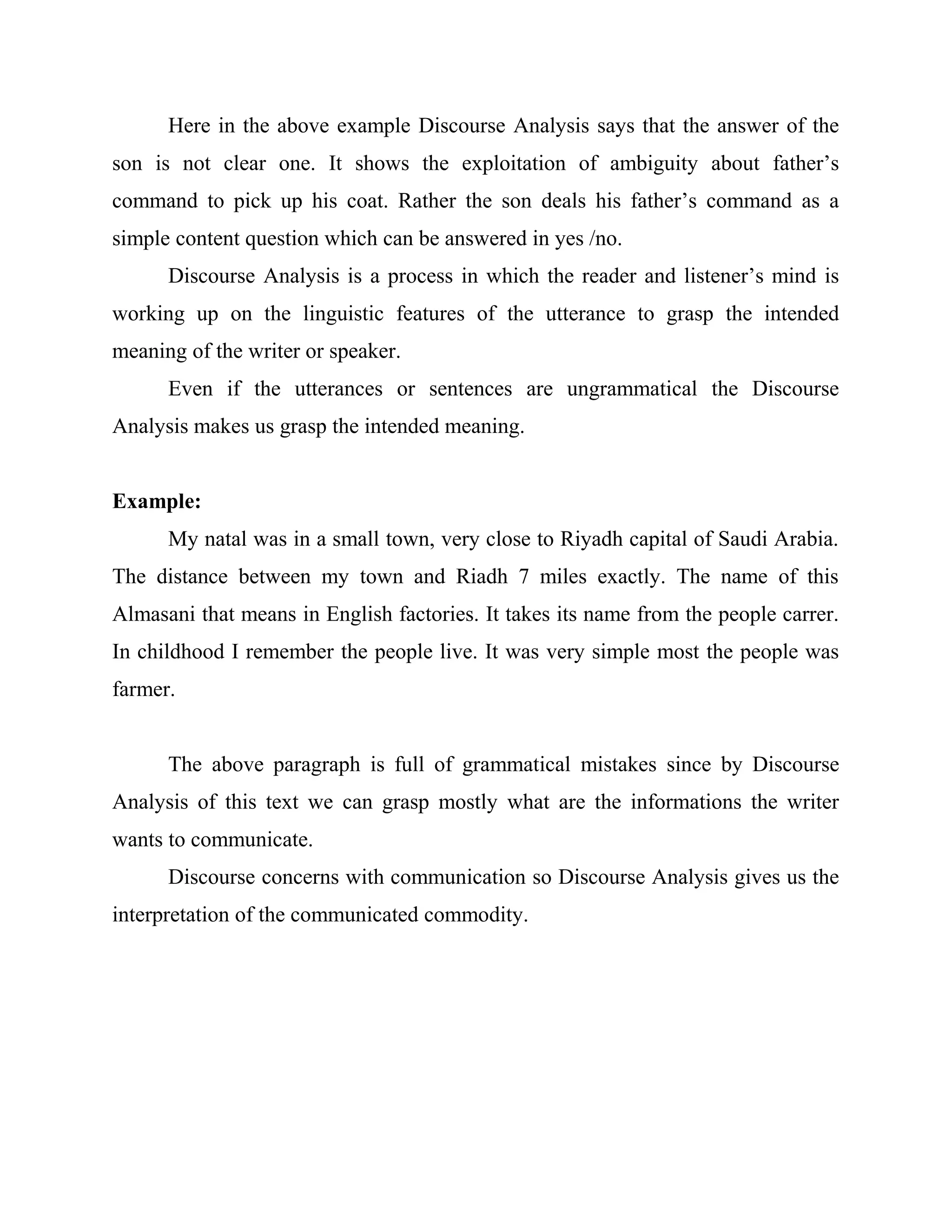 Here in the above example Discourse Analysis says that the answer of the
son is not clear one. It shows the exploitation of ambiguity about father’s
command to pick up his coat. Rather the son deals his father’s command as a
simple content question which can be answered in yes /no.
Discourse Analysis is a process in which the reader and listener’s mind is
working up on the linguistic features of the utterance to grasp the intended
meaning of the writer or speaker.
Even if the utterances or sentences are ungrammatical the Discourse
Analysis makes us grasp the intended meaning.
Example:
My natal was in a small town, very close to Riyadh capital of Saudi Arabia.
The distance between my town and Riadh 7 miles exactly. The name of this
Almasani that means in English factories. It takes its name from the people carrer.
In childhood I remember the people live. It was very simple most the people was
farmer.
The above paragraph is full of grammatical mistakes since by Discourse
Analysis of this text we can grasp mostly what are the informations the writer
wants to communicate.
Discourse concerns with communication so Discourse Analysis gives us the
interpretation of the communicated commodity.
 